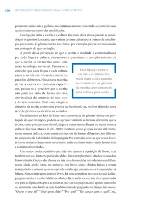 100 ORIENTAÇÕES CURRICULARES PARA O ENSINO MÉDIO
plesmente universais e globais, mas intrinsecamente conectadas a contextos nos
quais se inserem e por eles modiﬁcadas.
Essa ligação entre a escrita e a cultura ﬁca mais clara ainda quando se consi-
deram os gêneros da escrita, que variam de uma cultura para outra e de uma lín-
gua para outra. O gênero escrito da crônica, por exemplo, parece ser mais usado
em português do que em inglês.
A partir dessa percepção de que a escrita é mediada e contextualizada
por cada língua e cultura, começou-se a questionar o conceito anterior de
que a escrita se caracteriza como uma
mera tecnologia universal. Passou-se a
entender que cada língua e cada cultura
usam a escrita em diferentes contextos
para fins diferentes. Nessa nova maneira
de ver a escrita em contextos específi-
cos, passou-se a perceber que a escrita
não pode ser vista de forma abstrata,
desvinculada do contexto de seus usos
e de seus usuários. Com isso, surgiu o
conceito da escrita como uma prática sociocultural, ou, melhor dizendo, uma
série de práticas socioculturais variadas.
Paralelamente ao fato de haver mais ocorrência do gênero crônica em por-
tuguês do que em inglês, podem-se apreciar também as formas diferentes que a
escrita, como prática sociocultural, adquire numa mesma língua ou numa mesma
cultura: diversos estudos (GEE, 2000) mostram como grupos sociais diferentes,
numa mesma cultura, usam materiais escritos de formas diferentes, em diferen-
tes conjuntos de habilidades de linguagem. Por exemplo, sabe-se que o uso da es-
crita em materiais impressos varia muito entre as classes sociais mais favorecidas
e as menos favorecidas.
Um maior poder aquisitivo permite não apenas a aquisição de livros, mas
também um uso bastante particular deles. Um exemplo muito citado é o caso dos
livros infantis. Os pais das classes sociais mais favorecidas introduzem seus ﬁlhos,
numa idade ainda tenra, no universo dos livros como objetos físicos a serem
manipulados e com os quais se aprende a interagir, mesmo antes da aquisição da
leitura. Nessas interações com os livros, há uma complexa mistura do uso da lin-
guagem escrita, visual e falada: os adultos lêem os livros em voz alta, apontando
ora para as ﬁguras ora para as palavras escritas nas páginas, não apenas narrando
ou contando uma história, mas também fazendo perguntas à criança, tais como:
“Quem é esse aí?” “Você gosta dele?” “Por quê?” ”Ele parece com o quê?”, etc.
Essa ligação entre a
escrita e a cultura ﬁca
mais clara ainda quando
se consideram os gêneros
da escrita, que variam de
uma cultura para outra ...
 