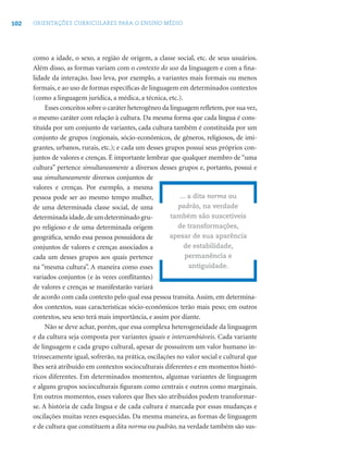 102 ORIENTAÇÕES CURRICULARES PARA O ENSINO MÉDIO
como a idade, o sexo, a região de origem, a classe social, etc. de seus usuários.
Além disso, as formas variam com o contexto do uso da linguagem e com a ﬁna-
lidade da interação. Isso leva, por exemplo, a variantes mais formais ou menos
formais, e ao uso de formas especíﬁcas de linguagem em determinados contextos
(como a linguagem jurídica, a médica, a técnica, etc.).
Esses conceitos sobre o caráter heterogêneo da linguagem reﬂetem,por sua vez,
o mesmo caráter com relação à cultura. Da mesma forma que cada língua é cons-
tituída por um conjunto de variantes, cada cultura também é constituída por um
conjunto de grupos (regionais, sócio-econômicos, de gêneros, religiosos, de imi-
grantes, urbanos, rurais, etc.); e cada um desses grupos possui seus próprios con-
juntos de valores e crenças. É importante lembrar que qualquer membro de “uma
cultura” pertence simultaneamente a diversos desses grupos e, portanto, possui e
usa simultaneamente diversos conjuntos de
valores e crenças. Por exemplo, a mesma
pessoa pode ser ao mesmo tempo mulher,
de uma determinada classe social, de uma
determinadaidade,deumdeterminadogru-
po religioso e de uma determinada origem
geográﬁca, sendo essa pessoa possuidora de
conjuntos de valores e crenças associados a
cada um desses grupos aos quais pertence
na “mesma cultura”. A maneira como esses
variados conjuntos (e às vezes conﬂitantes)
de valores e crenças se manifestarão variará
de acordo com cada contexto pelo qual essa pessoa transita. Assim, em determina-
dos contextos, suas características sócio-econômicos terão mais peso; em outros
contextos, seu sexo terá mais importância, e assim por diante.
Não se deve achar, porém, que essa complexa heterogeneidade da linguagem
e da cultura seja composta por variantes iguais e intercambiáveis. Cada variante
de linguagem e cada grupo cultural, apesar de possuírem um valor humano in-
trinsecamente igual, sofrerão, na prática, oscilações no valor social e cultural que
lhes será atribuído em contextos socioculturais diferentes e em momentos histó-
ricos diferentes. Em determinados momentos, algumas variantes de linguagem
e alguns grupos socioculturais ﬁguram como centrais e outros como marginais.
Em outros momentos, esses valores que lhes são atribuídos podem transformar-
se. A história de cada língua e de cada cultura é marcada por essas mudanças e
oscilações muitas vezes esquecidas. Da mesma maneira, as formas de linguagem
e de cultura que constituem a dita norma ou padrão, na verdade também são sus-
... a dita norma ou
padrão, na verdade
também são suscetíveis
de transformações,
apesar de sua aparência
de estabilidade,
permanência e
antiguidade.
 