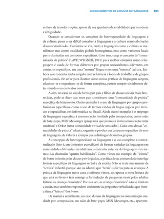 103CONHECIMENTOS DE LÍNGUAS ESTRANGEIRAS
cetíveis de transformações, apesar de sua aparência de estabilidade, permanência
e antiguidade.
Quando se consideram os conceitos de heterogeneidade da linguagem e
da cultura, passa a ser difícil conceber a linguagem e a cultura como abstrações
descontextualizadas. Conforme se viu, tanto a linguagem como a cultura se ma-
nifestam não como totalidades globais homogêneas, mas como variantes locais
particularizadas em contextos especíﬁcos. Com isso, surge o conceito de “comu-
nidades de prática” (LAVE; WEGNER, 1991) para melhor entender como a lin-
guagem é usada de formas diferentes por grupos socioculturais diferentes, em
contextos especíﬁcos, em uma “mesma” língua e em uma “mesma” cultura. Em-
bora esse conceito tenha surgido com referência a locais de trabalho e de grupos
proﬁssionais, ele serve para ilustrar como novas práticas de linguagem surgem,
adaptam-se e organizam-se de forma complexa, porém sempre socialmente de-
terminadas em contextos novos.
Assim, no caso do uso de livros por pais e ﬁlhos de classes sociais mais favo-
recidas, pode-se dizer que esses pais constituem uma “comunidade de prática”
especíﬁca de letramento. Outro exemplo é o uso da linguagem por grupos pro-
ﬁssionais especíﬁcos, como o uso de termos vindos da língua inglesa por técni-
cos e especialistas em informática no Brasil. Ainda outro exemplo é o emprego
da linguagem especíﬁca à comunicação mediada pelo computador, como salas
de bate-papo, MSN Messenger (programa que promove intercomunicação entre
usuários) e Orkut (uma comunidade virtual de amizades). Cada uma dessas ”co-
munidades de prática”adapta, organiza e produz um conjunto especíﬁco de usos
de linguagem, de valores e crenças que a distingue de outros grupos.
A concepção de heterogeneidade na linguagem e o uso complexo e contex-
tualizado (isto é, em contextos especíﬁcos) de formas variadas da linguagem em
comunidades diferentes inviabilizam o conceito anterior da linguagem em ter-
mos das chamadas “quatro habilidades”. Como vimos no exemplo da “leitura”
de livros infantis pelas classes privilegiadas, a prática dessa comunidade interliga
formas especíﬁcas da linguagem verbal e da escrita. Não se trata meramente de
“leitura” infantil, porque são os adultos que “lêem” os livros para as crianças. A
prática da linguagem nesse caso, conforme vimos, ultrapassa a mera leitura do
que está no livro e traz consigo a formulação de perguntas orais pelos adultos
leitores às crianças “ouvintes”. Por sua vez, as crianças “ouvintes” não se limitam
a ouvir, mas também respondem oralmente às perguntas verbalizadas que inter-
calam a “leitura” dos livros.
De maneira semelhante, no caso do uso da linguagem na comunicação me-
diada por computador, em salas de bate-papo, MSN Messenger, etc., aparente-
 