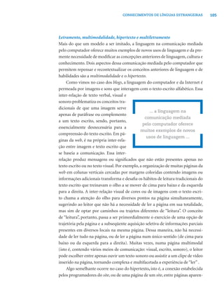 105CONHECIMENTOS DE LÍNGUAS ESTRANGEIRAS
Letramento, multimodalidade, hipertexto e multiletramento
Mais do que um modelo a ser imitado, a linguagem na comunicação mediada
pelo computador oferece muitos exemplos de novos usos de linguagem e da pre-
mente necessidade de modiﬁcar as concepções anteriores de linguagem, cultura e
conhecimento. Dois aspectos dessa comunicação mediada pelo computador que
permitem repensar e recontextualizar os conceitos anteriores de linguagem e de
habilidades são a multimodalidade e o hipertexto.
Como vimos no caso dos blogs, a linguagem do computador e da Internet é
permeada por imagens e sons que interagem com o texto escrito alfabético. Essa
inter-relação de texto verbal, visual e
sonoro problematiza os conceitos tra-
dicionais de que uma imagem serve
apenas de paráfrase ou complemento
a um texto escrito, sendo, portanto,
essencialmente desnecessária para a
compreensão do texto escrito. Em pá-
ginas da web, é na própria inter-rela-
ção entre imagem e texto escrito que
se baseia a comunicação. Essa inter-
relação produz mensagens ou signiﬁcados que não estão presentes apenas no
texto escrito ou no texto visual. Por exemplo, a organização de muitas páginas da
web em colunas verticais cercadas por margens coloridas contendo imagens ou
informações adicionais transforma e desaﬁa os hábitos de leitura tradicionais do
texto escrito que treinavam o olho a se mover de cima para baixo e da esquerda
para a direita. A inter-relação visual de cores ou de imagens com o texto escri-
to chama a atenção do olho para diversos pontos na página simultaneamente,
sugerindo ao leitor que não há a necessidade de ler a página em sua totalidade,
mas sim de optar por caminhos ou trajetos diferentes de “leitura”. O conceito
de “leitura”, portanto, passa a ser primordialmente o exercício de uma opção de
trajetória pela página e a subseqüente aquisição seletiva de informações parciais
presentes em diversos locais na mesma página. Dessa maneira, não há necessi-
dade de ler tudo na página, ou de ler a página num único sentido (de cima para
baixo ou da esquerda para a direita). Muitas vezes, numa página multimodal
(isto é, contendo vários meios de comunicação: visual, escrito, sonoro), o leitor
pode escolher entre apenas ouvir um texto sonoro ou assistir a um clipe de vídeo
inserido na página, tornando complexa e multifacetada a experiência de “ler” .
Algo semelhante ocorre no caso do hipertexto, isto é, a conexão estabelecida
pelos programadores do site, ou de uma página de um site, entre páginas aparen-
... a linguagem na
comunicação mediada
pelo computador oferece
muitos exemplos de novos
usos de linguagem ...
 