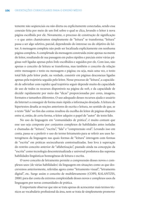 106 ORIENTAÇÕES CURRICULARES PARA O ENSINO MÉDIO
temente não seqüenciais ou não direta ou explicitamente conectadas, sendo essa
conexão feita por meio de um link sobre o qual se clica, levando o leitor à nova
página escolhida por ele. Novamente, o processo de construção de signiﬁcação
– o que antes chamávamos simplesmente de “leitura” se transforma; “leitura”
passa a ser algo seletivo, parcial, dependendo do interesse ou do objetivo do lei-
tor. A mensagem completa não pode ser localizada explicitamente em nenhuma
página completa. A completude da mensagem construída existe apenas na mente
do leitor, resultando de sua passagem em pulos rápidos e parciais entre várias pá-
ginas web ligadas apenas pelos links escolhidos e seguidos por ele. Com isso, não
apenas o conceito de leitura se transforma, mas também o conceito da relação
entre mensagem e texto ou mensagem e página; ou seja, mais uma vez, o texto
total lido pelo leitor pode, na verdade, consistir em páginas desconexas ligadas
apenas pela trajetória seguida pelo leitor. Nesse processo de “leitura”, a capacida-
de de adivinhar com rapidez qual trajetória seguir depende muito da capacidade
de uso de todos os recursos disponíveis na página da web, e da capacidade de
decidir rapidamente por meio das “dicas” proporcionadas por cores, imagens,
formatos e tamanhos diferentes. O uso adequado desses recursos ajuda o usuário
da Internet a conseguir de forma mais rápida a informação desejada. A leitura de
hipertextos desaﬁa as noções anteriores de escrita e leitura, no sentido de que, se
o texto “lido” no ﬁm das contas resultou da escolha do leitor de páginas díspares
entre si, então, de certa forma, o leitor adquire o papel de “autor” do texto lido.
No uso da linguagem em “comunidades de prática”, é muito comum que
esse uso seja composto por conjuntos complexos de habilidades antes isoladas
e chamadas de “leitura”, “escrita”, “fala” e “compreensão oral”. Levando isso em
conta, passa-se a preferir o uso do termo letramento para se referir aos usos he-
terogêneos da linguagem nas quais formas de “leitura” interagem com formas
de “escrita” em práticas socioculturais contextualizadas. Isso leva à superação
do restrito conceito anterior de “alfabetização”, pautado ainda na concepção da
“escrita” como tecnologia descontextualizada e universal produtora das supostas
habilidades lingüísticas homogêneas de leitura e escrita.
O novo conceito de letramento permite a compreensão desses novos e com-
plexos usos (de várias habilidades) da linguagem em situações como as que des-
crevemos anteriormente, referidas agora como “letramento visual”, “letramento
digital”, etc. Surge assim o conceito de multiletramento (COPE; KALANTZIS,
2000) para dar conta da extrema complexidade desses novos e complexos usos da
linguagem por novas comunidades de prática.
É importante observar que não se trata apenas de acrescentar mais termos téc-
nicos ao vocabulário proﬁssional da área, nem se trata de simplesmente promover
 