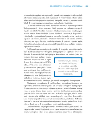 107CONHECIMENTOS DE LÍNGUAS ESTRANGEIRAS
a comunicação mediada por computador quando o acesso a essa tecnologia ainda
está restrito em nossas escolas. Trata-se, isso sim, de promover uma reﬂexão crítica
sobre conceitos de linguagem e de ensino já arraigados,em face da premente neces-
sidade de pensar e agir perante a exclusão sociocultural e lingüística.
Da mesma maneira que diante dessa nova concepção da heterogeneidade
da linguagem e da cultura passa a ser difícil sustentar um ensino em termos de
“quatro habilidades”, também passa a ser difícil sustentar o ensino isolado da gra-
mática. A razão dessa diﬁculdade é que o conceito e a valorização da gramática
estão ligados à concepção da linguagem como algo homogêneo, ﬁxo e abstrato,
capaz de ser descrito, ensinado e aprendido na forma de um sistema abstrato,
composto por regras abstratas – tudo isso distante de qualquer contexto socio-
cultural especíﬁco, de qualquer comunidade de prática e de qualquer conjunto
especíﬁco de usuários.
A diﬁculdade da permanência do conceito de gramática como sistema abs-
trato diante da concepção heterogênea da linguagem não signiﬁca o abandono
do valor da sistematicidade da linguagem. Entendendo um sistema como um
conjunto de regras, qualquer sistema
tem como função descrever as regras
de uma determinada prática (BOUR-
DIEU, 1977). Como tal, o sistema sur-
ge,naturalmente,após a prática,como
uma tentativa de ﬁxar, codiﬁcar, nor-
matizar ou até mesmo promover uma
reﬂexão sobre essa. Infelizmente, na
tradição de ensino de línguas, a gra-
mática tem sido utilizada como algo que precede o uso prático da linguagem.
É justamente em sua função de codiﬁcar, ﬁxar e normatizar a linguagem que
a gramática está intimamente ligada a um conceito homogêneo de linguagem.
Trata-se de um conceito que não tolera variações ou contextualizações, promo-
vendo-se como sistema único, correto e abstrato. Confundem-se assim as fun-
ções descritivas (que descrevem uma certa prática de linguagem, função neces-
sária e de potencial utilidade para a aprendizagem) e prescritivas da gramática
(que promovem predeterminados valores socioculturais, em termos de formas
“corretas” e “erradas”, escamoteando a origem e o contexto sociocultural desses
valores, dando um ar de neutralidade e objetividade à gramática).
Correspondente à função prescritiva e normatizadora da gramática na lin-
guagem está o conceito igualmente prescritivo e normatizador da cultura como
sistema homogêneo e ﬁxo – o que gera, por sua vez, a concepção de cultura como
Infelizmente, na tradição
de ensino de línguas,
a gramática tem sido
utilizada como algo que
precede o uso prático da
linguagem.
 