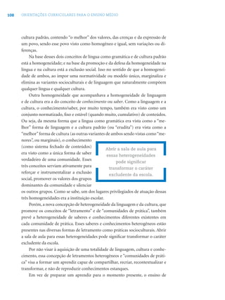108 ORIENTAÇÕES CURRICULARES PARA O ENSINO MÉDIO
cultura padrão, contendo “o melhor” dos valores, das crenças e da expressão de
um povo, sendo esse povo visto como homogêneo e igual, sem variações ou di-
ferenças.
Na base desses dois conceitos de língua como gramática e de cultura padrão
está a homogeneidade; e na base da promoção e da defesa da homogeneidade na
língua e na cultura está a exclusão social. Isso no sentido de que a homogenei-
dade de ambos, ao impor uma normatividade ou modelo único, marginaliza e
elimina as variantes socioculturais e de linguagem que naturalmente compõem
qualquer língua e qualquer cultura.
Outra homogeneidade que acompanhava a homogeneidade de linguagem
e de cultura era a do conceito de conhecimento ou saber. Como a linguagem e a
cultura, o conhecimento/saber, por muito tempo, também era visto como um
conjunto normatizado, ﬁxo e estável (quando muito, cumulativo) de conteúdos.
Ou seja, da mesma forma que a língua como gramática era vista como a “me-
lhor” forma de linguagem e a cultura padrão (ou “erudita”) era vista como a
“melhor”forma de cultura (as outras variantes de ambos sendo vistas como“me-
nores”, ou marginais), o conhecimento
(como sistema fechado de conteúdos)
era visto como a única forma de saber
verdadeiro de uma comunidade. Esses
três conceitos serviam ativamente para
reforçar e instrumentalizar a exclusão
social, promover os valores dos grupos
dominantes da comunidade e silenciar
os outros grupos. Como se sabe, um dos lugares privilegiados de atuação dessas
três homogeneidades era a instituição escolar.
Porém, a nova concepção de heterogeneidade da linguagem e da cultura, que
promove os conceitos de “letramento” e de “comunidades de prática”, também
prevê a heterogeneidade de saberes e conhecimentos diferentes existentes em
cada comunidade de prática. Esses saberes e conhecimentos heterogêneos estão
presentes nas diversas formas de letramento como práticas socioculturais. Abrir
a sala de aula para essas heterogeneidades pode signiﬁcar transformar o caráter
excludente da escola.
Por não visar à aquisição de uma totalidade de linguagem, cultura e conhe-
cimento, essa concepção de letramentos heterogêneos e “comunidades de práti-
ca” visa a formar um aprendiz capaz de compartilhar, recriar, recontextualizar e
transformar, e não de reproduzir conhecimentos estanques.
Em vez de preparar um aprendiz para o momento presente, o ensino de
Abrir a sala de aula para
essas heterogeneidades
pode signiﬁcar
transformar o caráter
excludente da escola.
 