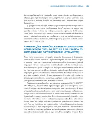 109CONHECIMENTOS DE LÍNGUAS ESTRANGEIRAS
letramentos heterogêneos e múltiplos visa a prepará-lo para um futuro desco-
nhecido, para agir em situações novas, imprevisíveis, incertas. Conforme Gee,
referindo-se ao professor de inglês, em dizeres aplicáveis a professores de Línguas
Estrangeiras:
[...] os professores de inglês podem cooperar em sua própria marginalização
imaginando-se como meros “professores de língua” sem conexão alguma com
questões sociais e políticas. Ou então podem aceitar o paradoxo do letramento
como forma de comunicação interétnica que muitas vezes envolve conﬂitos de
valores e identidades, e aceitar seu papel como pessoas que socializam os apren-
dizes numa visão de mundo que, dado seu poder [...] deve ser analisada critica-
mente. (GEE, 1986, p. 722).
4 ORIENTAÇÕES PEDAGÓGICAS: DESENVOLVIMENTO DA
COMUNICAÇÃO ORAL, DA LEITURA E DA PRÁTICA ES-
CRITA (SEGUNDO AS TEORIAS SOBRE LETRAMENTO)
Nesta parte, apresentamos orientações a respeito de questões de linguagem a
serem trabalhadas no ensino de Línguas Estrangeiras no nível médio. Na par-
te anterior, vimos que o conceito de letramento se afasta de uma concepção de
linguagem, cultura e conhecimento como totalidades abstratas e se baseia numa
visão heterogênea, plural e complexa de linguagem, de cultura e de conhecimen-
to, visão essa sempre inserida em contextos socioculturais. Entendemos que a
linguagem, quando considerada de maneira abstrata, distante e desvinculada de
seus contextos socioculturais e de suas comunidades de prática, pode resultar em
prejuízos graves nos âmbitos humano e pedagógico. Essa é a razão que nos leva à
concepção de letramento como prática sociocultural.
Várias propostas pedagógicas recentes sobre letramento (COPE; KALANT-
ZIS, 2000; GEE, 2000) salientam o processo pelo qual esse, como prática socio-
cultural,interage com novos insumos,que podem gerar transformações de forma
crítica e eﬁcaz. Considerando, como vimos anteriormente, que o conhecimento é
sempre social e culturalmente situado, os novos conhecimentos introduzidos em
determinada prática sociocultural ou determinada comunidade de prática entra-
rão numa inter-relação com os conhecimentos já existentes. Nessa inter-relação
entre o “novo” e o “velho”, ambos se transformam, gerando conhecimentos “no-
vos”. Para que ele se torne um processo crítico e eﬁcaz, é importante evitar, nes-
sa inter-relação, a mera importação do novo, sem promover a devida interação
com o velho, por meio da qual tanto o recém-importado quanto o previamente
existente se transformarão, criando algo novo. Nesse complexo processo de in-
 