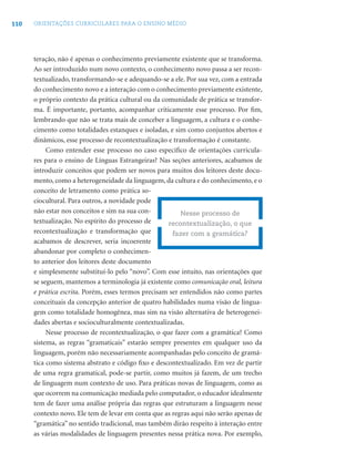 110 ORIENTAÇÕES CURRICULARES PARA O ENSINO MÉDIO
teração, não é apenas o conhecimento previamente existente que se transforma.
Ao ser introduzido num novo contexto, o conhecimento novo passa a ser recon-
textualizado, transformando-se e adequando-se a ele. Por sua vez, com a entrada
do conhecimento novo e a interação com o conhecimento previamente existente,
o próprio contexto da prática cultural ou da comunidade de prática se transfor-
ma. É importante, portanto, acompanhar criticamente esse processo. Por ﬁm,
lembrando que não se trata mais de conceber a linguagem, a cultura e o conhe-
cimento como totalidades estanques e isoladas, e sim como conjuntos abertos e
dinâmicos, esse processo de recontextualização e transformação é constante.
Como entender esse processo no caso especíﬁco de orientações curricula-
res para o ensino de Línguas Estrangeiras? Nas seções anteriores, acabamos de
introduzir conceitos que podem ser novos para muitos dos leitores deste docu-
mento, como a heterogeneidade da linguagem, da cultura e do conhecimento, e o
conceito de letramento como prática so-
ciocultural. Para outros, a novidade pode
não estar nos conceitos e sim na sua con-
textualização. No espírito do processo de
recontextualização e transformação que
acabamos de descrever, seria incoerente
abandonar por completo o conhecimen-
to anterior dos leitores deste documento
e simplesmente substituí-lo pelo “novo”. Com esse intuito, nas orientações que
se seguem, mantemos a terminologia já existente como comunicação oral, leitura
e prática escrita. Porém, esses termos precisam ser entendidos não como partes
conceituais da concepção anterior de quatro habilidades numa visão de lingua-
gem como totalidade homogênea, mas sim na visão alternativa de heterogenei-
dades abertas e socioculturalmente contextualizadas.
Nesse processo de recontextualização, o que fazer com a gramática? Como
sistema, as regras “gramaticais” estarão sempre presentes em qualquer uso da
linguagem, porém não necessariamente acompanhadas pelo conceito de gramá-
tica como sistema abstrato e código ﬁxo e descontextualizado. Em vez de partir
de uma regra gramatical, pode-se partir, como muitos já fazem, de um trecho
de linguagem num contexto de uso. Para práticas novas de linguagem, como as
que ocorrem na comunicação mediada pelo computador, o educador idealmente
tem de fazer uma análise própria das regras que estruturam a linguagem nesse
contexto novo. Ele tem de levar em conta que as regras aqui não serão apenas de
“gramática” no sentido tradicional, mas também dirão respeito à interação entre
as várias modalidades de linguagem presentes nessa prática nova. Por exemplo,
Nesse processo de
recontextualização, o que
fazer com a gramática?
 