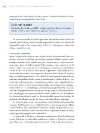112 ORIENTAÇÕES CURRICULARES PARA O ENSINO MÉDIO
trangeiras tenha, como ponto de partida, temas. O desenvolvimento das habili-
dades deve, então, ser pensado a partir deles.
SUGESTÕES DE TEMAS
Cidadania, diversidade, igualdade, justiça social, dependência/ interdepen-
dência, conﬂitos, valores, diferenças regionais/ nacionais.
No entanto, naquelas regiões do país onde há possibilidades de contextos
locais de uso do idioma estrangeiro, pode-se partir de contextos para o ensino de
Línguas Estrangeiras. Nas outras regiões, podem ser privilegiados os temas mais
do que o contexto de uso.
Leitura como letramento
Nesta última década, admite-se que a importância da leitura se tornou mais evi-
dente na educação nos âmbitos nacional e internacional. Muitas pesquisas (reali-
zadas por agências e universidades nacionais e internacionais) surgiram preocu-
padas com o que o jovem lê, de que modo lê, buscando avaliar inclusive se ele “lê
melhor ou pior”em função das novas tecnologias de comunicação e informação.
Em muitas décadas de estudos sobre leitura, surpreendem os resultados que in-
dicam ainda insuﬁciência na compreensão de textos. Esses resultados suscitam
algumas reﬂexões e ponderações. Uma delas refere-se à hipótese de que os alunos
poderiam ter obtido resultados piores, se não fosse pelos trabalhos de leitura que
há décadas se desenvolvem no ensino fundamental e no ensino médio brasileiros.
Uma outra hipótese remete a uma antiga questão, a da distância entre o idealiza-
do (pelas teorias) e o realizado (pelas práticas) na educação brasileira. Há, ainda,
uma terceira (e provavelmente outras) que indaga sobre os parâmetros avaliati-
vos utilizados por uma organização internacional, tendo em vista a amplitude
das diversidades cultural e social – e da complexidade nessas diversidades – de
sociedades tão diferentes, conforme o programa focalizado visa a alcançar.
Ao mesmo tempo em que essas avaliações eram realizadas, as investigações
no campo dos letramentos e dos multiletramentos avançavam e pareciam indicar
a necessidade de haver algumas mudanças nas perspectivas praticadas no de-
senvolvimento da leitura, como levar em conta o surgimento de gêneros novos,
como hipertextos e páginas web multimodais.
No que se refere à leitura, reafirmamos a necessidade dos trabalhos dessa
prática de linguagem, mas indicamos algumas mudanças de natureza teórica
que influirão na prática desse desenvolvimento. Trata-se da adoção das teo-
 
