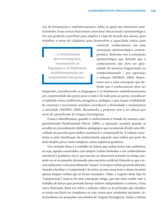 113CONHECIMENTOS DE LÍNGUAS ESTRANGEIRAS
rias de letramentos e multiletramentos, sobre as quais nos detivemos ante-
riormente. Essas teorias funcionam como base educacional e epistemológica.
Ou seja, poderão contribuir para ampliar a visão de mundo dos alunos, para
trabalhar o senso de cidadania, para desenvolver a capacidade crítica, para
construir conhecimento em uma
concepção epistemológica contem-
porânea. Referimo-nos à concepção
epistemológica que defende que o
conhecimento não deve ser apre-
endido de maneira fragmentada ou
compartimentada – por separação
e redução (MORIN, 2000). Repor-
tamo-nos a uma concepção que de-
fende que o conhecimento deve ser
integrador, reconhecendo as linguagens e os fenômenos multidimensionais;
ser compreendido das partes para o todo e do todo para as partes; reconhecer
a realidade como conflituosa, antagônica, ambígua, o que requer a habilidade
de construir e reconstruir sentidos; reconhecer a diversidade e reinterpretar
a unicidade (MORIN, 2000). Resumindo, a proposta vem a ser educar por
meio do aprendizado de Línguas Estrangeiras.
Como o identiﬁcamos, quando o conhecimento é tratado de maneira com-
partimentada? Parafraseando Morin (2000), a separação acontece quando se
acredita no procedimento didático-pedagógico que recomenda dividir uma diﬁ-
culdade em parcelas para melhor examiná-la e compreendê-la. A redução carac-
teriza-se pela classiﬁcação do conhecimento segundo uma ordem que parte do
mais simples para o mais complexo, numa seqüência gradativa.
Um exemplo disso é o trabalho de leitura que utiliza textos não autênticos,
ou seja, aqueles construídos com tempos verbais limitados a um conhecimento
estrutural e gradativo, isto é, que narram ou descrevem somente no tempo pre-
sente ou só no passado, denotando uma narrativa artiﬁcial. Entende-se que a te-
oria subjacente a esse procedimento“separa”os tempos verbais gramaticalmente,
visando a facilitar a“compreensão”do texto, ou seja, nesse texto o aluno encontra
apenas tempos verbais que já foram estudados. (Aliás, a respeito desse tipo de
“compreensão”, trata-se de uma concepção antiga, que não mais condiz com o
trabalho de leitura que pretende formar leitores independentes e críticos.) Uma
outra ilustração, desta vez sobre a redução, refere-se ao princípio que classiﬁca
os textos em fáceis ou complexos, ou seja, textos para estudantes iniciantes, in-
termediários ou avançados nos estudos de Línguas Estrangeiras. Assim, a leitura
... o conhecimento
deve ser integrador,
reconhecendo as
linguagens e os fenômenos
multidimensionais; ser
compreendido das partes ...
 