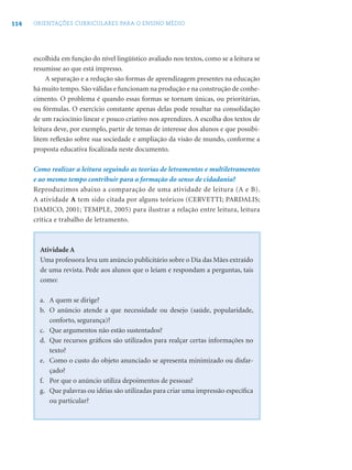 114 ORIENTAÇÕES CURRICULARES PARA O ENSINO MÉDIO
escolhida em função do nível lingüístico avaliado nos textos, como se a leitura se
resumisse ao que está impresso.
A separação e a redução são formas de aprendizagem presentes na educação
há muito tempo. São válidas e funcionam na produção e na construção de conhe-
cimento. O problema é quando essas formas se tornam únicas, ou prioritárias,
ou fórmulas. O exercício constante apenas delas pode resultar na consolidação
de um raciocínio linear e pouco criativo nos aprendizes. A escolha dos textos de
leitura deve, por exemplo, partir de temas de interesse dos alunos e que possibi-
litem reﬂexão sobre sua sociedade e ampliação da visão de mundo, conforme a
proposta educativa focalizada neste documento.
Como realizar a leitura seguindo as teorias de letramentos e multiletramentos
e ao mesmo tempo contribuir para a formação do senso de cidadania?
Reproduzimos abaixo a comparação de uma atividade de leitura (A e B).
A atividade A tem sido citada por alguns teóricos (CERVETTI; PARDALIS;
DAMICO, 2001; TEMPLE, 2005) para ilustrar a relação entre leitura, leitura
crítica e trabalho de letramento.
Atividade A
Uma professora leva um anúncio publicitário sobre o Dia das Mães extraído
de uma revista. Pede aos alunos que o leiam e respondam a perguntas, tais
como:
a. A quem se dirige?
b. O anúncio atende a que necessidade ou desejo (saúde, popularidade,
conforto, segurança)?
c. Que argumentos não estão sustentados?
d. Que recursos gráﬁcos são utilizados para realçar certas informações no
texto?
e. Como o custo do objeto anunciado se apresenta minimizado ou disfar-
çado?
f. Por que o anúncio utiliza depoimentos de pessoas?
g. Que palavras ou idéias são utilizadas para criar uma impressão especíﬁca
ou particular?
 