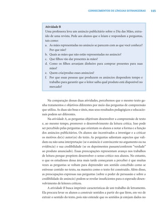 115CONHECIMENTOS DE LÍNGUAS ESTRANGEIRAS
Atividade B
Uma professora leva um anúncio publicitário sobre o Dia das Mães, extra-
ído de uma revista. Pede aos alunos que o leiam e respondam a perguntas,
tais como:
a. As mães representadas no anúncio se parecem com as que você conhece?
Por que não?
b. Quais as mães que não estão representadas no anúncio?
c. Que ﬁlhos vão dar presentes às mães?
d. Como os ﬁlhos arranjam dinheiro para comprar presentes para suas
mães?
e. Quem cria/produz esses anúncios?
f. Por que essas pessoas que produzem os anúncios despendem tempo e
trabalho para garantir que o leitor saiba qual produto está disponível no
mercado?
Na comparação dessas duas atividades, percebemos que o mesmo texto ga-
nha tratamentos e objetivos diferentes por meio das perguntas de compreensão
que utiliza. As duas são boas e úteis, mas seus resultados pedagógicos e educacio-
nais podem ser diferentes.
Na atividade A, as perguntas objetivam desenvolver a compreensão de texto
e, ao mesmo tempo, promover o desenvolvimento da leitura crítica. Isso pode
ser percebido pelas perguntas que orientam os alunos a notar a forma e a função
dos anúncios publicitários. Os alunos são incentivados a investigar e a criticar
os motivos do(s) autor(es) do texto. As perguntas salientam aspectos que vali-
dam ou não uma interpretação (se o anúncio é convincente no argumento ou na
evidência) e sua credibilidade (se os depoimentos passam/conferem “verdade”
ao produto anunciado). Essas preocupações representam avanço nos trabalhos
de leitura porque propõem desenvolver o senso crítico nos alunos. No entanto,
o que os estudiosos dessa área mais tarde começaram a perceber é que muitas
vezes as perguntas se voltam para depreender um sentido concebido como se
estivesse contido no texto, na maneira como o texto foi construído. Além disso,
as preocupações expressas nas perguntas (sobre o poder de persuasão e sobre a
credibilidade do anúncio) podem se revelar insuﬁcientes para o esperado desen-
volvimento de leitores críticos.
A atividade B busca imprimir características de um trabalho de letramento.
Ela procura levar os alunos a construir sentidos a partir do que lêem, em vez de
extrair o sentido do texto, pois não entende que os sentidos já estejam dados no
 