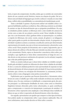 116 ORIENTAÇÕES CURRICULARES PARA O ENSINO MÉDIO
texto, à espera da compreensão. Acredita, ainda, que os sentidos são construídos
dentro de um contexto social, histórico, imerso em relações de poder. Daí ser a
leitura uma atividade de linguagem que envolve conhecer o mundo,ter uma visão
desse e reﬂetir sobre as possibilidades e as conveniências de transformação social.
Tanto a atividade A quanto a B procuram realizar um trabalho crítico e re-
querem habilidades analíticas e avaliativas. Mas a diferença existente na atividade
B consiste no tipo de desenvolvimento que as perguntas possibilitam. Ou seja,
os estudantes podem analisar as diferenças entre a mãe-modelo do anúncio da
revista com as mães de seu próprio convívio social. Nesse trabalho de leitura,
que visa a um letramento crítico, ganham ênfase as representações e as análises
a respeito de diferenças, tais como: raciais, sexuais, de gênero e as indagações
sobre quem ganha ou perde em determinadas relações sociais. As perguntas na
atividade A ajudam os alunos a examinar a escolha dos autores por determinadas
representações do mundo, mas não os levam necessariamente a desenvolver uma
crítica social. Nessa proposta de letramento, não se espera, logicamente, que os
alunos deixem de celebrar o Dia das Mães por entender essa data como uma mar-
ca de consumismo. Porém, espera-se desenvolver consciência crítica sobre, por
exemplo, o que signiﬁcam as várias datas comemorativas ao longo do ano e se
elas devem ou não provocar sentimentos de opressão (ou de exclusão) naqueles
que a elas não podem/querem aderir.
Enﬁm, os estudos indicam que o aluno-leitor-cidadão no trabalho exempli-
ﬁcado pela atividade A poderá ser diferente do aluno-leitor-cidadão da atividade
B. Isto é, o senso de cidadania poderá ter mais oportunidade de expansão no tipo
de desenvolvimento de leitura proposto pela atividade B. Essas teorias postulam,
portanto, que a leitura, na concepção dos letramentos (e, certamente, de letra-
mento crítico), trata a linguagem como prática sociocultural.
Explicitamos que as questões que buscam desenvolver o letramento crítico
levam em conta o trabalho que vinha sendo realizado em leitura nas escolas nos
últimos anos. Ou seja, continua-se trabalhando a compreensão geral, dos pon-
tos principais e as informações detalhadas do texto, assim como os elementos
lingüístico-textuais oferecidos pelos textos selecionados, os quais contribuem
para a compreensão e o exercício de interpretação (construção de sentidos). O
letramento crítico representa uma ampliação e uma deﬁnição desse trabalho de
leitura no que se refere à expectativa de desenvolvimento crítico dos alunos.
Em seguida, apresentamos um quadro que compara os dois tipos de leitura.
Esse poderá ajudar na compreensão sobre o que estamos explicando. Mas, de
novo enfatizamos, mais estudos deverão ser feitos sobre o assunto.
 
