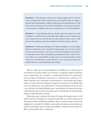 119CONHECIMENTOS DE LÍNGUAS ESTRANGEIRAS
Narrativa 1: Meu primeiro contato com a língua inglesa foi na 6ª série do
ensino fundamental. Estava superansiosa para aprender algo em inglês, e
aprendi: aprendi gramática, tradução, algumas normas gramaticais, etc. Mas
o que mais me interessava não foi bem trabalhado: a conversação (pronún-
cia, entonação) e trabalho com textos. Foi assim até o 3º ano do magistério.
Narrativa 3: A aprendizagem deixou a desejar.Antes de começar a ter aulas
de inglês, eu acreditava que se aprendia a falar inglês no ensino regular, mas,
com o passar dos anos, percebi que isso não acontecia. Hoje sei que a culpa
não era dos professores, pois eles também não tinham muito a oferecer.
Narrativa 4: Minha aprendizagem de Língua Estrangeira na escola regular
pode ser considerada como superﬁcial e fragmentada. Até a 8ª série, estudei
em uma escola particular, o que não me livrou do despreparo do professor.
As aulas giravam em torno de gramática, principalmente dos verbos. No en-
sino médio, já na escola pública, as aulas eram em cima da gramática. Havia
muita troca de professores, mesmo durante o ano, o que não permitia um
seqüenciamento e aprofundamento dos estudos.
Sabe-se, ainda, que em oportunidades de trabalho que se abrem para os
concludentes do ensino médio (com turismo, em algumas regiões brasileiras;
como recepcionista, por exemplo), o conhecimento básico de comunicação
oral em Línguas Estrangeiras consta entre os requisitos para a seleção ao tra-
balho. Algumas vezes, informam os levantamentos, o selecionado não chega a
utilizar o conhecimento do idioma estrangeiro na rotina de seu trabalho. Mas
o fato de demonstrar esse conhecimento conta favoravelmente para ele, pois
é um indicador de disponibilidade para o aprendizado, de mente aberta para
conhecimentos que se façam necessários para o desempenho de determinadas
tarefas em determinados contextos.
Reforçamos que a proposta de ensino de Línguas Estrangeiras para o nível
médio não deve restringir-se ao mercado, lembrando seu caráter educativo, de
formação de alunos (indivíduos, cidadãos). Mas, ao mesmo tempo, ela não deve
negligenciar o mercado de trabalho, e que muitos dos alunos que concluem esse
nível de escolaridade saem em busca de trabalho. Conforme previsto pela LD-
BEN, o ensino médio deve se voltar para
 