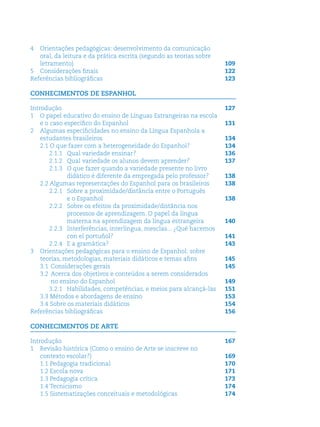 4 Orientações pedagógicas: desenvolvimento da comunicação
oral, da leitura e da prática escrita (segundo as teorias sobre
letramento) 109
5 Considerações ﬁnais 122
Referências bibliográﬁcas 123
CONHECIMENTOS DE ESPANHOL
Introdução 127
1 O papel educativo do ensino de Línguas Estrangeiras na escola
e o caso especíﬁco do Espanhol 131
2 Algumas especiﬁcidades no ensino da Língua Espanhola a
estudantes brasileiros 134
2.1 O que fazer com a heterogeneidade do Espanhol? 134
2.1.1 Qual variedade ensinar? 136
2.1.2 Qual variedade os alunos devem aprender? 137
2.1.3 O que fazer quando a variedade presente no livro
didático é diferente da empregada pelo professor? 138
2.2 Algumas representações do Espanhol para os brasileiros 138
2.2.1 Sobre a proximidade/distância entre o Português
e o Espanhol 138
2.2.2 Sobre os efeitos da proximidade/distância nos
processos de aprendizagem. O papel da língua
materna na aprendizagem da língua estrangeira 140
2.2.3 Interferências, interlíngua, mesclas... ¿Qué hacemos
con el portuñol? 141
2.2.4 E a gramática? 143
3 Orientações pedagógicas para o ensino de Espanhol: sobre
teorias, metodologias, materiais didáticos e temas aﬁns 145
3.1 Considerações gerais 145
3.2 Acerca dos objetivos e conteúdos a serem considerados
no ensino do Espanhol 149
3.2.1 Habilidades, competências, e meios para alcançá-las 151
3.3 Métodos e abordagens de ensino 153
3.4 Sobre os materiais didáticos 154
Referências bibliográﬁcas 156
CONHECIMENTOS DE ARTE
Introdução 167
1 Revisão histórica (Como o ensino de Arte se inscreve no
contexto escolar?) 169
1.1 Pedagogia tradicional 170
1.2 Escola nova 171
1.3 Pedagogia crítica 173
1.4 Tecnicismo 174
1.5 Sistematizações conceituais e metodológicas 174
 