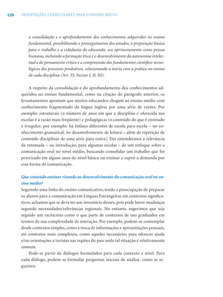 120 ORIENTAÇÕES CURRICULARES PARA O ENSINO MÉDIO
a consolidação e o aprofundamento dos conhecimentos adquiridos no ensino
fundamental, possibilitando o prosseguimento dos estudos; a preparação básica
para o trabalho e a cidadania do educando; seu aprimoramento como pessoa
humana, incluindo a formação ética e o desenvolvimento da autonomia intelec-
tual e do pensamento crítico e a compreensão dos fundamentos cientíﬁco-tecno-
lógicos dos processos produtivos, relacionando a teoria com a prática no ensino
de cada disciplina (Art. 35, Incisos I, II, III).
A respeito da consolidação e do aprofundamento dos conhecimentos ad-
quiridos no ensino fundamental, como na citação do parágrafo anterior, os
levantamentos apontam que muitos educandos chegam ao ensino médio com
conhecimento fragmentado da língua inglesa por uma série de razões. Por
exemplo: estruturais (o número de anos em que a disciplina é oferecida nas
escolas é a razão mais freqüente) e pedagógicas (o conteúdo do que é ensinado
é irregular; por exemplo: há ênfases diferentes de escola para escola – no co-
nhecimento gramatical, no desenvolvimento de leitura – além de repetição de
conteúdo disciplinar de uma série para outra). Daí entendermos a relevância
da retomada – ou introdução, para algumas escolas – de um enfoque sobre a
comunicação oral no nível médio, buscando consolidar um trabalho que foi
priorizado em alguns anos do nível básico ou ensinar e suprir a demanda por
essa forma de comunicação.
Que conteúdo ensinar visando ao desenvolvimento da comunicação oral no en-
sino médio?
Seguindo uma linha do ensino comunicativo, tendo a preocupação de preparar
os alunos para a comunicação em Línguas Estrangeiras em contextos signiﬁca-
tivos, achamos que se deva ter um inventário desses, pois pode haver mudanças
segundo necessidades/relevâncias regionais. No entanto, sugerimos que seja
seguido um raciocínio como o que parte de contextos de uso graduados em
termos de sua complexidade de interação. Por exemplo, podem-se contemplar
desde contextos simples, como a troca de informações e apresentações pessoais,
até contextos mais complexos, como aqueles necessários para oferecer ajuda
e/ou orientações a turistas nas regiões do país onde tal situação é relativamente
comum.
Pode-se partir de diálogos formulados para cada contexto e nível. Para
cada diálogo, podem-se formular perguntas iniciais de análise, como as se-
guintes:
 