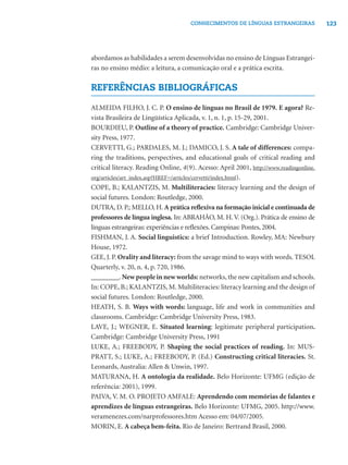 123CONHECIMENTOS DE LÍNGUAS ESTRANGEIRAS
abordamos as habilidades a serem desenvolvidas no ensino de Línguas Estrangei-
ras no ensino médio: a leitura, a comunicação oral e a prática escrita.
REFERÊNCIAS BIBLIOGRÁFICAS
ALMEIDA FILHO, J. C. P. O ensino de línguas no Brasil de 1979. E agora? Re-
vista Brasileira de Lingüística Aplicada, v. 1, n. 1, p. 15-29, 2001.
BOURDIEU, P. Outline of a theory of practice. Cambridge: Cambridge Univer-
sity Press, 1977.
CERVETTI, G.; PARDALES, M. J.; DAMICO, J. S. A tale of differences: compa-
ring the traditions, perspectives, and educational goals of critical reading and
critical literacy. Reading Online, 4(9). Acesso: April 2001, http://www.readingonline.
org/articles/art_index.asp?HREF=/articles/cervetti/index.html).
COPE, B.; KALANTZIS, M. Multiliteracies: literacy learning and the design of
social futures. London: Routledge, 2000.
DUTRA, D. P.; MELLO, H. A prática reﬂexiva na formação inicial e continuada de
professores de língua inglesa. In: ABRAHÃO, M. H. V. (Org.). Prática de ensino de
línguas estrangeiras: experiências e reﬂexões. Campinas: Pontes, 2004.
FISHMAN, J. A. Social linguistics: a brief Introduction. Rowley, MA: Newbury
House, 1972.
GEE, J. P. Orality and literacy: from the savage mind to ways with words. TESOL
Quarterly, v. 20, n. 4, p. 720, 1986.
________. New people in new worlds: networks, the new capitalism and schools.
In: COPE, B.; KALANTZIS, M. Multiliteracies: literacy learning and the design of
social futures. London: Routledge, 2000.
HEATH, S. B. Ways with words: language, life and work in communities and
classrooms. Cambridge: Cambridge University Press, 1983.
LAVE, J.; WEGNER, E. Situated learning: legitimate peripheral participation.
Cambridge: Cambridge University Press, 1991
LUKE, A.; FREEBODY, P. Shaping the social practices of reading. In: MUS-
PRATT, S.; LUKE, A.; FREEBODY, P. (Ed.) Constructing critical literacies. St.
Leonards, Australia: Allen & Unwin, 1997.
MATURANA, H. A ontologia da realidade. Belo Horizonte: UFMG (edição de
referência: 2001), 1999.
PAIVA, V. M. O. PROJETO AMFALE: Aprendendo com memórias de falantes e
aprendizes de línguas estrangeiras. Belo Horizonte: UFMG, 2005. http://www.
veramenezes.com/narprofessores.htm Acesso em: 04/07/2005.
MORIN, E. A cabeça bem-feita. Rio de Janeiro: Bertrand Brasil, 2000.
 