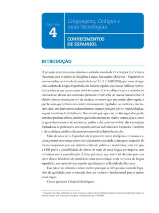 INTRODUÇÃO
O presente texto tem como objetivo o estabelecimento de Orientações Curriculares
Nacionais para o ensino da disciplina Língua Estrangeira Moderna – Espanhol no
ensino médio, em virtude da sanção da Lei nº 11.161 (5/08/2005), que torna obriga-
tória a oferta da Língua Espanhola, em horário regular, nas escolas públicas e priva-
das brasileiras que atuam nesse nível de ensino. A lei também faculta a inclusão do
ensino desse idioma nos currículos plenos da 5ª à 8ª série do ensino fundamental. O
objetivo destas orientações é o de sinalizar os rumos que esse ensino deve seguir, o
que faz com que tenham um caráter minimamente regulador, do contrário, não ha-
verá razão em fazer tantos esclarecimentos, marcar posições teórico-metodológicas,
sugerir caminhos de trabalho etc. No entanto, para que esse caráter regulador ganhe
sentido e produza efeitos, sabemos que serão necessários muitos outros passos, entre
os quais destacamos o de sua leitura, análise e discussão no âmbito das instituições
formadoras de professores, em conjunto com os indivíduos em formação, e também
o de sua leitura, análise e discussão por parte do coletivo das escolas.
Mais de uma vez o Espanhol esteve presente como disciplina em nossas es-
colas, porém essa nunca esteve tão claramente associada a um gesto marcado de
forma inequívoca por um objetivo cultural, político e econômico, uma vez que
a LDB prevê a possibilidade de oferta de mais de uma língua estrangeira, sem
nenhuma outra especiﬁcação. É fato, portanto, que sobre tal decisão pesa um
certo desejo brasileiro de estabelecer uma nova relação com os países de língua
espanhola, em especial com aqueles que ﬁrmaram o Tratado do Mercosul.
Esse não é, no entanto, o único motivo para que se ofereça um ensino de Espa-
nhol de qualidade, nem o mercado deve ser o objetivo fundamental para o ensino
dessa língua.
Como apontam Celada & Rodrigues,1
1
Fragmento de artigo publicado na seção “Lengua y Cultura” do site do Real Instituto Elcano de Estudios Estratégicos e
Internacionales, sem numeração de página. Consulta feita em 27/08/2005.
4
Capítulo
Linguagens, Códigos e
suas Tecnologias
CONHECIMENTOS
DE ESPANHOL
 