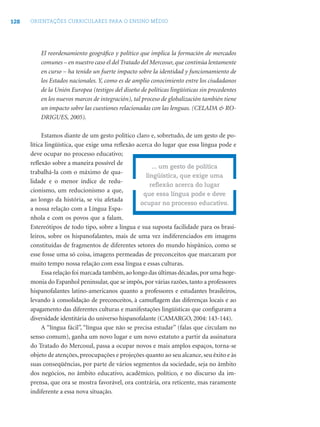 128 ORIENTAÇÕES CURRICULARES PARA O ENSINO MÉDIO
El reordenamiento geográﬁco y político que implica la formación de mercados
comunes – en nuestro caso el del Tratado del Mercosur, que continúa lentamente
en curso – ha tenido un fuerte impacto sobre la identidad y funcionamiento de
los Estados nacionales. Y, como es de amplio conocimiento entre los ciudadanos
de la Unión Europea (testigos del diseño de políticas lingüísticas sin precedentes
en los nuevos marcos de integración), tal proceso de globalización también tiene
un impacto sobre las cuestiones relacionadas con las lenguas. (CELADA & RO-
DRIGUES, 2005).
Estamos diante de um gesto político claro e, sobretudo, de um gesto de po-
lítica lingüística, que exige uma reﬂexão acerca do lugar que essa língua pode e
deve ocupar no processo educativo;
reﬂexão sobre a maneira possível de
trabalhá-la com o máximo de qua-
lidade e o menor índice de redu-
cionismo, um reducionismo a que,
ao longo da história, se viu afetada
a nossa relação com a Língua Espa-
nhola e com os povos que a falam.
Estereótipos de todo tipo, sobre a língua e sua suposta facilidade para os brasi-
leiros, sobre os hispanofalantes, mais de uma vez indiferenciados em imagens
constituídas de fragmentos de diferentes setores do mundo hispânico, como se
esse fosse uma só coisa, imagens permeadas de preconceitos que marcaram por
muito tempo nossa relação com essa língua e essas culturas.
Essa relação foi marcada também,ao longo das últimas décadas,por uma hege-
monia do Espanhol peninsular, que se impôs, por várias razões, tanto a professores
hispanofalantes latino-americanos quanto a professores e estudantes brasileiros,
levando à consolidação de preconceitos, à camuﬂagem das diferenças locais e ao
apagamento das diferentes culturas e manifestações lingüísticas que conﬁguram a
diversidade identitária do universo hispanofalante (CAMARGO, 2004: 143-144).
A “língua fácil”, “língua que não se precisa estudar” (falas que circulam no
senso comum), ganha um novo lugar e um novo estatuto a partir da assinatura
do Tratado do Mercosul, passa a ocupar novos e mais amplos espaços, torna-se
objeto de atenções, preocupações e projeções quanto ao seu alcance, seu êxito e às
suas conseqüências, por parte de vários segmentos da sociedade, seja no âmbito
dos negócios, no âmbito educativo, acadêmico, político, e no discurso da im-
prensa, que ora se mostra favorável, ora contrária, ora reticente, mas raramente
indiferente a essa nova situação.
... um gesto de política
lingüística, que exige uma
reﬂexão acerca do lugar
que essa língua pode e deve
ocupar no processo educativo.
 
