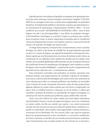 129CONHECIMENTOS DE LÍNGUA ESTRANGEIRA – ESPANHOL
Especiﬁcamente com relação ao Espanhol, as pesquisas vêm apontando mui-
tas coisas,entre outras que é preciso entender a sua maneira“singular”(CELADA,
2000) de ser estrangeira entre nós e os efeitos dessa singularidade nos aprendizes
brasileiros. É fundamental estabelecer claramente os pontos que determinam es-
ses movimentos de aproximação e distanciamento (FANJUL, 2002) – “la justa
medida de una cercanía” (KULIKOWSKI & GONZÁLEZ, 1999) – entre as duas
línguas, em toda a sua heterogeneidade, e seus efeitos na produção estrangei-
ra dos brasileiros (interlíngua, se se preferir). Espera-se, portanto, que a prática
possa incorporar todos os pontos importantes levantados pelo já considerável
volume de pesquisas feitas no país a esse respeito, e que leve a uma nova forma de
ensinar e de aprender essa língua em nossas escolas.
Ao longo desta proposta, transparecerão, necessariamente, nossos conceitos
de língua, de cultura e das formas de trabalhá-las; do papel educativo que pode
ou deve ter o ensino de línguas, em especial do Espanhol, na formação do estu-
dante, naquilo que esse lhe proporciona em termos de inclusão social e étnica, na
constituição de sua cidadania, local e global; dos desaﬁos que nos impõe, nesse
sentido, uma sociedade globalizada, informatizada, em que as próprias fronteiras
das tradicionais formas de manifestação da linguagem, antes tratadas no ensino
de línguas como as quatro habilidades – compreensão escrita, compreensão oral,
expressão escrita, expressão oral –, se interpenetram e diluem.
Estas orientações curriculares não pretendem, no entanto, apresentar uma
proposta fechada, com seqüenciamento de conteúdos, sugestão de atividades e
uma única e exclusiva linha de abordagem, nem muito menos têm a pretensão de
trazer soluções para todos os eventuais problemas e/ou desaﬁos, já vivenciados
e por vivenciar, do ensino em questão. Procuram, acima de tudo, proporcionar
algumas reﬂexões de caráter teórico-prático que nos levem a compreender um
pouco mais os conﬂitos inerentes à educação, ao ato de ensinar, à cultura que
consolida a proﬁssão de professor, ao aprendizado de Línguas Estrangeiras e à
construção de visão de mundo, para podermos, quiçá, melhor lidar com eles.
Trata-se de uma reflexão de caráter amplo, que inclui alguns indicadores
cuja finalidade é nortear o ensino de língua estrangeira, nesse caso o Espanhol,
no ensino médio, dar-lhe um sentido que supere o seu caráter puramente
veicular, dar-lhe um peso no processo educativo global desses estudantes, ex-
pondo-os à alteridade, à diversidade, à heterogeneidade, caminho fértil para a
construção da sua identidade. Por isso mesmo, tudo o que aqui for proposto
deverá ser permanentemente revisto, reavaliado e, se necessário, modificado,
de forma a enfrentar os desafios de um mundo permanentemente cambiante,
cujas transformações não se podem perder de vista. Devem ser os docentes e
 