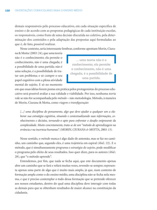 130 ORIENTAÇÕES CURRICULARES PARA O ENSINO MÉDIO
demais responsáveis pelo processo educativo, em cada situação específica de
ensino e de acordo com as propostas pedagógicas de cada instituição escolar,
os responsáveis, como fruto de uma decisão discutida no coletivo, pela deter-
minação dos conteúdos e pela adaptação das propostas aqui formuladas ao
que é, de fato, possível realizar.
Nesse contexto, seria interessante lembrar, conforme apontam Morin, Ciura-
na & Motta (2003: 24),que uma teoria
não é o conhecimento; ela permite o
conhecimento, não é uma chegada; é
a possibilidade de uma partida; não é
uma solução, é a possibilidade de tra-
tar um problema; e só cumpre o seu
papel cognitivo com a plena atividade
mental do sujeito. E só no momento
em que essas idéias forem postas em prática pelos protagonistas do processo edu-
cativo será possível avaliar a sua validade e viabilidade. Por isso, nenhuma teoria
vale se não for acompanhada pelo método – não metodologia. Método, à maneira
de Morin, Ciurana & Motta, como viagem e transﬁguração:
[...] uma disciplina do pensamento, algo que deve ajudar a qualquer um a ela-
borar sua estratégia cognitiva, situando e contextualizando suas informações, co-
nhecimentos e decisões, tornando-o apto para enfrentar o desaﬁo onipresente da
complexidade. Muito concretamente, trata-se de um “método de aprendizagem na
errância e na incerteza humanas”. (MORIN, CIURANA & MOTTA, 2003: 13).
Nesse sentido, o método nunca é algo dado de antemão, mas se faz no cami-
nho, um caminho que, segundo eles, é uma trajetória em espiral (ibid.: 22). E o
método, que é simultaneamente programa e estratégia do sujeito, pode modiﬁcar
o programa pelo efeito de seus resultados. Isso quer dizer, para os autores (ibid.:
28), que “o método aprende”.
Entendemos, por ﬁm, que nada se fecha aqui, que este documento apenas
abre um caminho que se fará e refará muitas vezes, revendo-se sempre; represen-
ta apenas uma parte de algo que é muito mais amplo, já que, num contexto de
formação ampla como o do ensino médio, uma disciplina não se fecha nela mes-
ma, e que é preciso contemplar o todo dessa formação que se pretende oferecer
aos nossos estudantes, dentro do qual uma disciplina deve interagir com todas
as demais para que se obtenham resultados de maior alcance na constituição da
cidadania.
... uma teoria não é o
conhecimento; ela permite
o conhecimento, não é uma
chegada; é a possibilidade de
uma partida.
 
