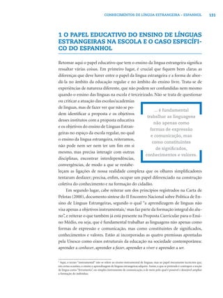 131CONHECIMENTOS DE LÍNGUA ESTRANGEIRA – ESPANHOL
1 O PAPEL EDUCATIVO DO ENSINO DE LÍNGUAS
ESTRANGEIRAS NA ESCOLA E O CASO ESPECÍFI-
CO DO ESPANHOL
Retomar aqui o papel educativo que tem o ensino da língua estrangeira signiﬁca
ressaltar várias coisas. Em primeiro lugar, é crucial que ﬁquem bem claras as
diferenças que deve haver entre o papel da língua estrangeira e a forma de abor-
dá-la no âmbito da educação regular e no âmbito do ensino livre. Trata-se de
experiências de natureza diferente, que não podem ser confundidas nem mesmo
quando o ensino das línguas na escola é terceirizado. Não se trata de questionar
ou criticar a atuação das escolas/academias
de línguas, mas de fazer ver que não se po-
dem identiﬁcar a proposta e os objetivos
desses institutos com a proposta educativa
e os objetivos do ensino de Línguas Estran-
geiras no espaço da escola regular, no qual
o ensino da língua estrangeira, reiteramos,
não pode nem ser nem ter um ﬁm em si
mesmo, mas precisa interagir com outras
disciplinas, encontrar interdependências,
convergências, de modo a que se restabe-
leçam as ligações de nossa realidade complexa que os olhares simpliﬁcadores
tentaram desfazer; precisa, enﬁm, ocupar um papel diferenciado na construção
coletiva do conhecimento e na formação do cidadão.
Em segundo lugar, cabe reiterar um dos princípios registrados na Carta de
Pelotas (2000), documento síntese do II Encontro Nacional sobre Política de En-
sino de Línguas Estrangeiras, segundo o qual “a aprendizagem de línguas não
visa apenas a objetivos instrumentais,2
mas faz parte da formação integral do alu-
no”, e reiterar o que também já está presente na Proposta Curricular para o Ensi-
no Médio, ou seja, que é fundamental trabalhar as linguagens não apenas como
formas de expressão e comunicação, mas como constituintes de signiﬁcados,
conhecimentos e valores. Estão aí incorporadas as quatro premissas apontadas
pela Unesco como eixos estruturais da educação na sociedade contemporânea:
aprender a conhecer, aprender a fazer, aprender a viver e aprender a ser.
... é fundamental
trabalhar as linguagens
não apenas como
formas de expressão
e comunicação, mas
como constituintes
de signiﬁcados,
conhecimentos e valores.
2
Aqui, o termo “instrumental” não se refere ao ensino instrumental de línguas, mas ao papel meramente tecnicista que,
em certas ocasiões, o ensino e aprendizagem de línguas estrangeiras adquire.Assim, o que se pretende é contrapor a noção
de língua como “ferramenta”, ou simples instrumento de comunicação, à de meio pelo qual é possível e desejável ampliar
a formação do indivíduo.
 