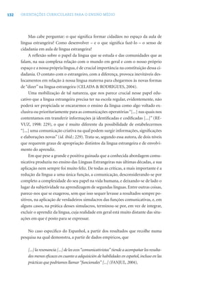 132 ORIENTAÇÕES CURRICULARES PARA O ENSINO MÉDIO
Mas cabe perguntar: o que signiﬁca formar cidadãos no espaço da aula de
língua estrangeira? Como desenvolver – e o que signiﬁca fazê-lo – o senso de
cidadania em aula de língua estrangeira?
A reﬂexão sobre o papel da língua que se estuda e das comunidades que as
falam, na sua complexa relação com o mundo em geral e com o nosso próprio
espaço e a nossa própria língua, é de crucial importância na constituição dessa ci-
dadania. O contato com o estrangeiro, com a diferença, provoca inevitáveis des-
locamentos em relação à nossa língua materna para chegarmos às novas formas
de “dizer” na língua estrangeira (CELADA & RODRIGUES, 2004).
Uma mobilização de tal natureza, que nos parece crucial nesse papel edu-
cativo que a língua estrangeira precisa ter na escola regular, evidentemente, não
poderá ser propiciada se encararmos o ensino da língua como algo voltado ex-
clusiva ou prioritariamente para as comunicações operatórias“[...] nas quais nos
contentamos em transferir informações já identiﬁcadas e codiﬁcadas [...]” (RE-
VUZ, 1998: 229), o que é muito diferente da possibilidade de estabelecermos
“[...] uma comunicação criativa na qual podem surgir informações, signiﬁcações
e elaborações novas” (id. ibid.: 229). Trata-se, segundo essa autora, de dois níveis
que requerem graus de apropriação distintos da língua estrangeira e de envolvi-
mento do aprendiz.
Em que pese a grande e positiva guinada que a conhecida abordagem comu-
nicativa produziu no ensino das Línguas Estrangeiras nas últimas décadas, a sua
aplicação nem sempre foi muito feliz. De todas as críticas, a mais importante é a
redução da língua a uma única função, a comunicação, desconsiderando-se por
completo a complexidade do seu papel na vida humana, e deixando-se de lado o
lugar da subjetividade na aprendizagem de segundas línguas. Entre outras coisas,
parece-nos que se exagerou, sem que isso sequer levasse a resultados sempre po-
sitivos, na aplicação de verdadeiros simulacros das funções comunicativas, e, em
alguns casos, na prática desses simulacros, terminou-se por, em vez de integrar,
excluir o aprendiz da língua, cuja realidade em geral está muito distante das situ-
ações em que é posto para se expressar.
No caso especiﬁco do Espanhol, a partir dos resultados que recolhe numa
pesquisa na qual demonstra, a partir de dados empíricos, que
[...] la resonancia [...] de los ecos“comunicativistas”tiende a acompañar los resulta-
dos menos eﬁcaces en cuanto a adquisición de habilidades en español, incluso en las
prácticas que podríamos llamar “funcionales” [...] (FANJUL, 2004),
 