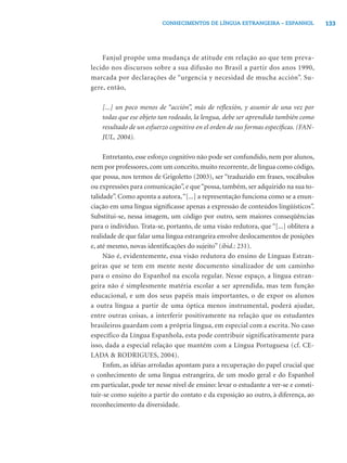 133CONHECIMENTOS DE LÍNGUA ESTRANGEIRA – ESPANHOL
Fanjul propõe uma mudança de atitude em relação ao que tem preva-
lecido nos discursos sobre a sua difusão no Brasil a partir dos anos 1990,
marcada por declarações de “urgencia y necesidad de mucha acción”. Su-
gere, então,
[...] un poco menos de “acción”, más de reﬂexión, y asumir de una vez por
todas que ese objeto tan rodeado, la lengua, debe ser aprendido también como
resultado de un esfuerzo cognitivo en el orden de sus formas especíﬁcas. (FAN-
JUL, 2004).
Entretanto, esse esforço cognitivo não pode ser confundido, nem por alunos,
nem por professores, com um conceito, muito recorrente, de língua como código,
que possa, nos termos de Grigoletto (2003), ser “traduzido em frases, vocábulos
ou expressões para comunicação”, e que“possa, também, ser adquirido na sua to-
talidade”. Como aponta a autora,“[...] a representação funciona como se a enun-
ciação em uma língua signiﬁcasse apenas a expressão de conteúdos lingüísticos”.
Substitui-se, nessa imagem, um código por outro, sem maiores conseqüências
para o indivíduo. Trata-se, portanto, de uma visão redutora, que “[...] oblitera a
realidade de que falar uma língua estrangeira envolve deslocamentos de posições
e, até mesmo, novas identiﬁcações do sujeito” (ibid.: 231).
Não é, evidentemente, essa visão redutora do ensino de Línguas Estran-
geiras que se tem em mente neste documento sinalizador de um caminho
para o ensino do Espanhol na escola regular. Nesse espaço, a língua estran-
geira não é simplesmente matéria escolar a ser aprendida, mas tem função
educacional, e um dos seus papéis mais importantes, o de expor os alunos
a outra língua a partir de uma óptica menos instrumental, poderá ajudar,
entre outras coisas, a interferir positivamente na relação que os estudantes
brasileiros guardam com a própria língua, em especial com a escrita. No caso
específico da Língua Espanhola, esta pode contribuir significativamente para
isso, dada a especial relação que mantém com a Língua Portuguesa (cf. CE-
LADA & RODRIGUES, 2004).
Enﬁm, as idéias arroladas apontam para a recuperação do papel crucial que
o conhecimento de uma língua estrangeira, de um modo geral e do Espanhol
em particular, pode ter nesse nível de ensino: levar o estudante a ver-se e consti-
tuir-se como sujeito a partir do contato e da exposição ao outro, à diferença, ao
reconhecimento da diversidade.
 