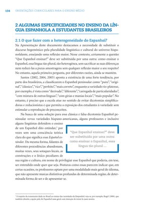 134 ORIENTAÇÕES CURRICULARES PARA O ENSINO MÉDIO
2 ALGUMAS ESPECIFICIDADES NO ENSINO DA LÍN-
GUA ESPANHOLA A ESTUDANTES BRASILEIROS
2.1 O que fazer com a heterogeneidade do Espanhol?
Na Apresentação deste documento destacamos a necessidade de substituir o
discurso hegemônico pela pluralidade lingüística e cultural do universo hispa-
nofalante, ensejando uma reﬂexão maior. Nesse contexto, certamente a questão
“Que Espanhol ensinar?” deve ser substituída por uma outra: como ensinar o
Espanhol, essa língua tão plural, tão heterogênea, sem sacriﬁcar as suas diferenças
nem reduzi-las a puras amostragens sem qualquer reﬂexão maior a seu respeito?
No entanto, aquela primeira pergunta, por diferentes razões, ainda se mantém.
Santos (2002, 2004, 2005) aponta a existência de uma forte tendência, por
parte dos brasileiros, a classiﬁcarem o Espanhol peninsular como “puro”, “origi-
nal”,“clássico”,“rico”,“perfeito”,“mais correto”,enquanto a variedade rio-platense,
por exemplo, é vista como“derivada”,“diferente”,“carregada de particularidades”,
“com mistura de outras línguas”,“com gírias e manias locais”,“mais popular”. No
entanto, é preciso que a escola atue no sentido de evitar dicotomias simpliﬁca-
doras e reducionistas e que permita a exposição dos estudantes à variedade sem
estimular a reprodução de preconceitos.
Na busca de uma solução para essa clássica e falsa dicotomia Espanhol pe-
ninsular versus variedades hispano-americanas, alguns professores e inclusive
alguns lingüistas defendem o ensino
de um Espanhol dito estândar,3
por
vezes sem uma consciência teórica
clara do que signiﬁca esse Español es-
tándar. Da mesma forma, falantes de
diferentes procedências abandonam,
muitas vezes, seus sotaques locais, as
construções e o léxico peculiares de
sua região e cultura, em nome de privilegiar esse Espanhol que poderia, em tese,
ser entendido onde quer que seja. Posturas como essas parecem indicar que, em
certas ocasiões, os professores optam por uma modalidade mais geral do idioma,
que não apresente marcas distintivas profundas de determinada região, de deter-
minada forma de ser e de apresentar-se.
“Que Espanhol ensinar?” deve
ser substituída por uma outra:
como ensinar o Espanhol, essa
língua tão plural ...
3
A respeito do tratamento dado no Brasil ao ensino das variedades do Eespanhol, veja-se, por exemplo, Bugel (2000), que
também aborda a opção pelo do Espanhol mais geral com intenção de torná-lo mais neutro.
 