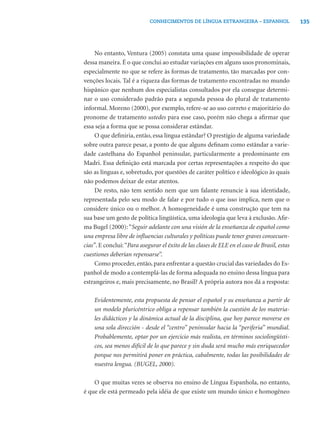 135CONHECIMENTOS DE LÍNGUA ESTRANGEIRA – ESPANHOL
No entanto, Ventura (2005) constata uma quase impossibilidade de operar
dessa maneira. É o que conclui ao estudar variações em alguns usos pronominais,
especialmente no que se refere às formas de tratamento, tão marcadas por con-
venções locais. Tal é a riqueza das formas de tratamento encontradas no mundo
hispânico que nenhum dos especialistas consultados por ela consegue determi-
nar o uso considerado padrão para a segunda pessoa do plural de tratamento
informal. Moreno (2000), por exemplo, refere-se ao uso correto e majoritário do
pronome de tratamento ustedes para esse caso, porém não chega a aﬁrmar que
essa seja a forma que se possa considerar estândar.
O que deﬁniria, então, essa língua estândar? O prestígio de alguma variedade
sobre outra parece pesar, a ponto de que alguns deﬁnam como estândar a varie-
dade castelhana do Espanhol peninsular, particularmente a predominante em
Madri. Essa deﬁnição está marcada por certas representações a respeito do que
são as línguas e, sobretudo, por questões de caráter político e ideológico às quais
não podemos deixar de estar atentos.
De resto, não tem sentido nem que um falante renuncie à sua identidade,
representada pelo seu modo de falar e por tudo o que isso implica, nem que o
considere único ou o melhor. A homogeneidade é uma construção que tem na
sua base um gesto de política lingüística, uma ideologia que leva à exclusão. Aﬁr-
ma Bugel (2000):“Seguir adelante con una visión de la enseñanza de español como
una empresa libre de inﬂuencias culturales y políticas puede tener graves consecuen-
cias”. E conclui:“Para asegurar el éxito de las clases de ELE en el caso de Brasil, estas
cuestiones deberían repensarse”.
Como proceder, então, para enfrentar a questão crucial das variedades do Es-
panhol de modo a contemplá-las de forma adequada no ensino dessa língua para
estrangeiros e, mais precisamente, no Brasil? A própria autora nos dá a resposta:
Evidentemente, esta propuesta de pensar el español y su enseñanza a partir de
un modelo pluricéntrico obliga a repensar también la cuestión de los materia-
les didácticos y la dinámica actual de la disciplina, que hoy parece moverse en
una sola dirección - desde el “centro” peninsular hacia la “periferia” mundial.
Probablemente, optar por un ejercicio más realista, en términos sociolingüísti-
cos, sea menos difícil de lo que parece y sin duda será mucho más enriquecedor
porque nos permitirá poner en práctica, cabalmente, todas las posibilidades de
nuestra lengua. (BUGEL, 2000).
O que muitas vezes se observa no ensino de Língua Espanhola, no entanto,
é que ele está permeado pela idéia de que existe um mundo único e homogêneo
 