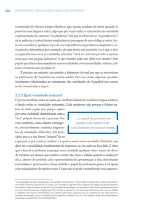 136 ORIENTAÇÕES CURRICULARES PARA O ENSINO MÉDIO
constituído de objetos sempre idênticos que apenas mudam de nome quando se
passa de uma língua a outra, algo que por vezes reduz o tratamento da variedade
à apresentação de extensos“vocabulários”em que se oferecem as“equivalências”;
só as palavras e certas formas mudariam na passagem de um código a outro. An-
tes de considerar qualquer tipo de correspondência/equivalência lingüística, se-
ria preciso determinar, por exemplo, até que ponto são possíveis (se é que o são)
as equivalências entre as realidades referidas.4
Será un colectivo porteño a mesma
coisa que una guagua habanera? A que mundo cada um deles nos remete? Que
papéis peculiares desempenham nessas realidades com necessidades, valores, cul-
turas e histórias tão peculiares?
É preciso, no entanto, não perder a dimensão do real em que se encontram
os professores de Espanhol no ensino médio. Por essa razão, algumas questões
recorrentes relacionadas ao tratamento das variedades do Espanhol nos cursos
serão comentadas a seguir.
2.1.1 Qual variedade ensinar?
É preciso lembrar, antes de tudo, que nenhum falante de nenhuma língua conhece
a fundo todas as variedades existentes. Cada professor, seja porque é falante na-
tivo de dada região seja porque optou
por uma variedade determinada, tem a
“sua” própria forma de expressão. Por
vezes também, como falante estrangei-
ro, inevitavelmente combina fragmen-
tos de variedades diferentes. Em prin-
cípio, essa é a sua forma “natural” de se
expressar, a que conhece melhor e à qual se sente mais vinculado. Portanto, essa
deve ser a modalidade fundamental de expressar-se, em aula ou fora dela. É claro
que o fato de o professor empregar uma variedade qualquer não o exime do dever
de mostrar aos alunos que existem outras, tão ricas e válidas quanto a usada por
ele, e, dentro do possível, criar oportunidades de aproximação a elas, derrubando
estereótipos e preconceitos. Nesse sentido, o papel de professores passa a ser quase
o de articuladores de muitas vozes. O que não se pode é transformar essa amostra-
... o papel de professores
passa a ser quase o de
articuladores de muitas vozes.
4
Na atualidade, há quem advogue por um espanhol “panhispánico”. Nessa linha, foi elaborado o último Diccionario
de la Real Academia Española de la Lengua, que incorpora sugestões das academias de língua dos países hispano-
americanos, numa tentativa de dar uma certa unidade a essa língua e de reconhecer falas locais, permeadas de pala-
vras que não pertenceriam à língua geral. No entanto, é preciso ter em mente que iniciativas como essa são válidas
e cumprem uma função determinada, mas tomam como base a palavra, não os contextos de uso relacionados a
questões mais amplas, como a realidade sócio-lingüístico-cultural (veja-se, a esse respeito, http://www.aprendemas.
com/Noticias/html/N595_F14102004.HTML).
 