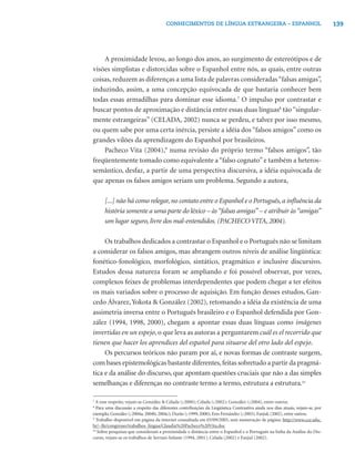 139CONHECIMENTOS DE LÍNGUA ESTRANGEIRA – ESPANHOL
A proximidade levou, ao longo dos anos, ao surgimento de estereótipos e de
visões simplistas e distorcidas sobre o Espanhol entre nós, as quais, entre outras
coisas, reduzem as diferenças a uma lista de palavras consideradas“falsas amigas”,
induzindo, assim, a uma concepção equivocada de que bastaria conhecer bem
todas essas armadilhas para dominar esse idioma.7
O impulso por contrastar e
buscar pontos de aproximação e distância entre essas duas línguas8
tão“singular-
mente estrangeiras” (CELADA, 2002) nunca se perdeu, e talvez por isso mesmo,
ou quem sabe por uma certa inércia, persiste a idéia dos “falsos amigos” como os
grandes vilões da aprendizagem do Espanhol por brasileiros.
Pacheco Vita (2004),9
numa revisão do próprio termo “falsos amigos”, tão
freqüentemente tomado como equivalente a“falso cognato”e também a heteros-
semântico, desfaz, a partir de uma perspectiva discursiva, a idéia equivocada de
que apenas os falsos amigos seriam um problema. Segundo a autora,
[...] não há como relegar, no contato entre o Espanhol e o Português, a inﬂuência da
história somente a uma parte do léxico – às“falsas amigas” – e atribuir às“amigas”
um lugar seguro, livre dos mal-entendidos. (PACHECO VITA, 2004).
Os trabalhos dedicados a contrastar o Espanhol e o Português não se limitam
a considerar os falsos amigos, mas abrangem outros níveis de análise lingüística:
fonético-fonológico, morfológico, sintático, pragmático e inclusive discursivo.
Estudos dessa natureza foram se ampliando e foi possível observar, por vezes,
complexos feixes de problemas interdependentes que podem chegar a ter efeitos
os mais variados sobre o processo de aquisição. Em função desses estudos, Gan-
cedo Álvarez,Yokota & González (2002), retomando a idéia da existência de uma
assimetria inversa entre o Português brasileiro e o Espanhol defendida por Gon-
zález (1994, 1998, 2000), chegam a apontar essas duas línguas como imágenes
invertidas en un espejo, o que leva as autoras a perguntarem cuál es el recorrido que
tienen que hacer los aprendices del español para situarse del otro lado del espejo.
Os percursos teóricos não param por aí, e novas formas de contraste surgem,
com bases epistemológicas bastante diferentes,feitas sobretudo a partir da pragmá-
tica e da análise do discurso, que apontam questões cruciais que não a das simples
semelhanças e diferenças no contraste termo a termo, estrutura a estrutura.10
7
A esse respeito, vejam-se González & Celada (, 2000); Celada (, 2002); González (, 2004), entre outros.
8
Para uma discussão a respeito das diferentes contribuições da Lingüística Contrastiva ainda nos dias atuais, vejam-se, por
exemplo, González (, 2004a; 2004b; 2004c); Durão (, 1999; 2000); Eres Fernández (, 2003); Fanjul, (2002), entre outros.
9
Trabalho disponível em página da internet consultada em 03/09/2005, sem numeração de página: http://www.cce.ufsc.
br/~lle/congresso/trabalhos_lingua/Claudia%20Pacheco%20Vita.doc
10
Sobre pesquisas que consideram a proximidade e distância entre o Espanhol e o Português na linha da Análise do Dis-
curso, vejam-se os trabalhos de Serrani-Infante (1994, 2001), Celada (2002) e Fanjul (2002).
 