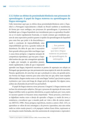 140 ORIENTAÇÕES CURRICULARES PARA O ENSINO MÉDIO
2.2.2 Sobre os efeitos da proximidade/distância nos processos de
aprendizagem. O papel da língua materna na aprendizagem da
língua estrangeira
Cabe mencionar aqui que os efeitos dessa proximidade/distância entre o Espa-
nhol e o Português (especialmente o falado no Brasil) também se manifestam,
de forma por vezes ambígua, nos processos de aprendizagem. A promessa de
facilidade que a Língua Espanhola traz inicialmente para os aprendizes brasilei-
ros se vê muito rapidamente frustrada, e é muito comum que estudantes pas-
sem de uma expectativa positiva quanto à rapidez da aprendizagem do Espanhol
para uma fase que pode ir da desconﬁança e
medo à conclusão de impossibilidade, uma
impossibilidade que leva a grandes índices de
desistência. Da idéia de que não é necessário
fazer grande esforço para falar essa língua (que
é causa dessa perigosa e enganosa sensação de
competência espontânea), que traz para o Espa-
nhol muitos dos que não conseguiram aprender
o inglês, por exemplo, os aprendizes passam,
muito rapidamente, à idéia de que é impossível
aprender essa língua, impossível encontrar os pontos de separação em relação ao
Português que garantam que não permanecerão nessa espécie de meio do caminho.
Passam, igualmente, de uma fase em que a produção se calca, em grande parte,
nas formas da língua materna para uma outra fase em que, talvez num impulso
diferenciador,chegam muitas vezes a criar uma língua“exótica”,que já nem se parece
à primeira e por vezes está longe de chegar perto da segunda. Em alguns casos,
ambas são chamadas de portuñol (ou portunhol).
O papel da língua materna nesse processo é inegável. A língua materna está
na base da estruturação subjetiva. Daí que o processo de aquisição de uma outra
língua mobilize tanto as questões identitárias, as quais explicam, por vezes, tanto
os sucessos quanto os fracassos nessa empreitada.11
Nesse processo, convivem e
se digladiam muitas vezes o desejo de aprender a língua e o medo do novo, a
resistência a reconhecer que o mundo pode ser visto e dito de outras manei-
ras (REVUZ, 1998). Nessa perigosa experiência, mostra a autora (ibid.: 225), os
aprendizes se valem de três estratégias: a da peneira (aprendem, mas não retêm
nada ou retêm muito pouco); a do papagaio (sabem frases feitas, expressam-se
em situações muito limitadas, não têm autonomia de compreensão e expressão);
... ﬁca patente
o papel crucial
que tem a língua
materna no processo
de aprendizagem da
estrangeira.
11
Vejam-se a esse respeito os trabalhos de Revuz (1998) e Serrani-Infante (1998).
 