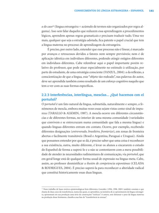 141CONHECIMENTOS DE LÍNGUA ESTRANGEIRA – ESPANHOL
a do caos12
(língua estrangeira = acúmulo de termos não organizados por regra al-
guma). Isso sem falar daqueles que reduzem essa aprendizagem a procedimentos
lógicos, aprendem apenas regras gramaticais e precisam traduzir tudo. Uma vez
mais, qualquer que seja a estratégia adotada, ﬁca patente o papel crucial que tem
a língua materna no processo de aprendizagem da estrangeira.
É preciso, por outro lado, entender que esse processo não é linear, é marcado
por avanços e retrocessos devidos a fatores nem sempre previsíveis; nem é de
aplicação idêntica em indivíduos diferentes, podendo atingir estágios diferentes
em indivíduos diferentes. Cabe relembrar aqui o papel importante porém re-
lativo do professor, que pode atuar especialmente no estímulo à utilização, por
parte do estudante, de uma estratégia consciente (FANJUL, 2004): a da reﬂexão, a
conscientização de que a língua, esse “objeto tão rodeado”, nas palavras do autor,
deve ser aprendida também como resultado de um esforço cognitivo naquilo que
tem a ver com as suas formas especíﬁcas.
2.2.3 Interferências, interlíngua, mesclas... ¿Qué hacemos con el
portuñol?
O portuñol é um fato natural da língua, submetida, naturalmente e sempre, a fe-
nômenos de mescla, embora muitas vezes essas sejam vistas como sinal de impu-
reza (TARALLO & ALKMIN, 1987). A mescla ocorre em diferentes circunstân-
cias e de diferentes formas, no interior de uma mesma comunidade (variedades
que convivem e se entrecruzam numa comunidade que fala a mesma língua) e
quando línguas diferentes entram em contato. Ocorre, por exemplo, recebendo
diferentes designações (entreverado, brasileiro, fronterizo), em zonas de fronteira
abertas e facilmente transitáveis (Brasil e Argentina, Paraguai e Uruguai). Ainda
que possamos entender por que se dá, é preciso saber que uma coisa é reconhecer
a sua existência, outra, muito diferente, é levar os alunos a encararem o estudo
do Espanhol de forma a superá-lo e a não se contentarem com a mera possibili-
dade de atender às necessidades rudimentares de comunicação, via portuñol, que
em geral longe está de qualquer forma usual de expressão na língua-meta. Cabe,
assim, ao professor desmistiﬁcar a ilusión de competencia espontánea (CELADA
& RODRIGUES, 2004). É preciso superá-la para reconhecer a alteridade radical
que constitui historicamente essas duas línguas.
12
Num trabalho de bases teórico-epistemológicas bem diferentes, González (1994, 1998, 2005) também constata o que
chama de duas caras da transferência, numa das quais, os aprendizes, na tentativa de se aproximarem da língua estrangei-
ra, apresentam em sua produção uma série de construções “exóticas”. A autora, sem diminuir o peso da língua materna
na produção desse fenômeno, classiﬁca essa fase de “transferência às avessas”.
 