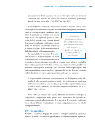 143CONHECIMENTOS DE LÍNGUA ESTRANGEIRA – ESPANHOL
desenvolver uma forma de ensino em que os erros sejam vistos não como um
“obstáculo” para o sucesso dos alunos, mas como um “trampolim” para chegar
à proﬁciência na língua-alvo. (FIGUEIREDO, 2002: 121).
É preciso lembrar ainda que o erro deve ser entendido de várias formas: como
efeitodaprópriapráticaedecertosprocedimentosdidáticos,queporissomesmopre-
cisam ser permanentemente reavaliados; como
efeito do confronto do aprendiz com a nova
língua e dela com aquela em que ele se cons-
tituiu simbolicamente; como efeito de formas
de aprender consolidadas pela tradição escolar.
Todas elas devem ser consideradas na hora de
se analisar, corrigir e avaliar um determinado
dado da produção em língua estrangeira.
Na mesma linha de raciocínio deve cami-
nhar a avaliação da aprendizagem: seu papel
é de indicador do estágio em que se encontra
o estudante, fornecendo elementos sobre o processo e não sobre os resultados.
Nesse sentido, a avaliação formativa, contínua, de acompanhamento, que fornece
subsídios valiosos para o professor e para os alunos, deve ser privilegiada. Por
meio das avaliações, assim como dos erros nas produções dos alunos, o professor
pode redirecionar seu curso e, ao mesmo tempo, oferecer aos alunos a
[...] oportunidade de elaborar estratégias para o uso da língua de forma ade-
quada, de saber que existem outras variedades lingüísticas que não a padrão, e
de levar em consideração como se fala, com quem se fala, o que se fala e quando
se fala, de modo a adequar o seu discurso a determinadas situações. (FIGUEI-
REDO, 2002: 132-133).
Nesse sentido, a avaliação deve utilizar diferentes instrumentos, tanto para o
diagnóstico do progresso do aluno quanto para a mensuração dos resultados al-
cançados em determinado momento, e deve revestir-se de um caráter positivo de
modo a trazer à tona o potencial que o aprendiz tem para avançar no seu estudo
da língua estrangeira.
2.2.4 E a gramática?
A partir da redeﬁnição do papel dos erros e da avaliação, redeﬁne-se, também, o
papel da gramática no ensino e aprendizagem de língua estrangeira. A gramáti-
... a avaliação
formativa, contínua,
de acompanhamento,
que fornece subsídios
valiosos para o
professor e para os
alunos, deve ser
privilegiada.
 