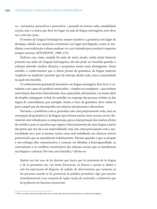 144 ORIENTAÇÕES CURRICULARES PARA O ENSINO MÉDIO
ca – normativa, prescritiva e proscritiva – pautada na norma culta, modalidade
escrita, não é a única que deve ter lugar na aula de língua estrangeira, nem deve
ser o eixo do curso.
O ensino de Línguas Estrangeiras sempre manteve a gramática em lugar de
destaque, dando aos exercícios estruturais um lugar privilegiado, como se me-
diante a sua realização o aluno pudesse vir a ser treinado para produzir respostas
sempre corretas (JOVANOVIC, 1986: 153).
Embora essa visão, surgida há mais de meio século, ainda esteja bastante
presente nas aulas de Línguas Estrangeiras, ela não pode ser mantida quando o
enfoque adotado sinaliza direções e propósitos muito mais abrangentes. Nesse
sentido, o conhecimento que o aluno possui da gramática da língua materna
(explícito ou implícito) permite que ele interaja, desde cedo, com a comunidade
na qual está inserido.
O conhecimento gramatical necessário em língua estrangeira deve levar o es-
tudante a ser capaz de produzir enunciados – simples ou complexos – que tenham
uma função discursiva determinada. Essa capacidade, obviamente, vai muito além
da simples conjugação verbal, da exatidão no emprego das pessoas verbais ou das
regras de concordância, por exemplo. Assim, o foco da gramática deve voltar-se
para o papel que ela desempenha nas relações interpessoais e discursivas.
Portanto, o problema com a gramática não está propriamente nela, mas na
concepção de gramática (e de língua) que orienta muitas vezes nossos cursos. Ra-
ramente está voltada para a compreensão, para a interpretação dos muitos efeitos
de sentido e para as questões que regem o funcionamento de uma língua a partir
das pistas que nos dá a sua materialidade; está, sim, mais preocupada com a ma-
terialidade em e por si mesma, tantas vezes mal trabalhada nas clássicas síntesis
gramaticales que se reproduzem inﬁnitamente. Mesmo quando o que se propõe
é um enfoque dito comunicativo, é comum ver diluídos a heterogeneidade, as
contradições e os conﬂitos constitutivos das relações sociais que se manifestam
nas línguas e culturas. Por isso, em González,15
aﬁrma-se:
Quizás sea éste uno de los factores que hacen que la enseñanza de la lengua
y de su gramática sea, con tanta frecuencia, un fracaso y quizás se deban a
esto las expresiones de disgusto, de enfado, de aburrimiento, que notamos en
las personas cuando se les pronuncia la palabra gramática: algo que asocian
inmediatamente a ese conjunto de reglas vacías de contenido y arbitrarias que
los profesores les hacemos memorizar.
15
Texto no prelo, cópia fornecida pela autora, razão pela qual não mencionamos o número das páginas.
 