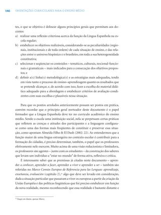 146 ORIENTAÇÕES CURRICULARES PARA O ENSINO MÉDIO
tes, o que se objetiva é delinear alguns princípios gerais que permitam aos do-
centes:
a) realizar uma reﬂexão criteriosa acerca da função da Língua Espanhola na es-
cola regular;
b) estabelecer os objetivos realizáveis, considerando-se as peculiaridades (regio-
nais, institucionais e de toda ordem) de cada situação de ensino, e das rela-
ções entre o universo hispânico e o brasileiro, em toda a sua heterogeneidade
constitutiva;
c) selecionar e seqüenciar os conteúdos – temáticos, culturais, nocional-funcio-
nais e gramaticais – mais indicados para a consecução dos objetivos propos-
tos; e
d) deﬁnir a(s) linha(s) metodológica(s) e as estratégias mais adequadas, tendo
em vista tanto o processo de ensino–aprendizagem quanto os resultados que
se pretende alcançar, e, de acordo com isso, fazer a escolha do material didá-
tico adequado para a abordagem e estabelecer critérios de avaliação condi-
zentes com suas escolhas e plausíveis nessa situação.
Para que os pontos arrolados anteriormente possam ser postos em prática,
convém recordar que o princípio geral norteador deste documento é o papel
formador que a Língua Espanhola deve ter no currículo acadêmico do ensino
médio. Sendo a escola uma instituição social, nela se perpetuam certas práticas
que reﬂetem as crenças e atitudes dos participantes e a linguagem conﬁgura-
se como uma das formas mais freqüentes de constituir e preservar essa situa-
ção, como apontam Almeida Filho & El Dash (2002: 22). Ao entendermos que a
função maior de uma língua estrangeira no contexto escolar é contribuir para a
formação do cidadão, é preciso determinar, também, o papel que os professores
efetivamente nele exercem. Muito acima de uma visão reducionista e limitadora,
os professores são agentes – junto com os estudantes – da construção dos saberes
que levam um indivíduo a “estar no mundo” de forma ativa, reﬂexiva e crítica.
É interessante saber que as premissas já citadas neste documento – apren-
der a conhecer, aprender a fazer, aprender a viver e aprender a ser – também são
referidas no Marco Común Europeo de Referencia para las Lenguas: aprendizaje,
enseñanza, evaluación (capítulo 2),16
algo que deve ser levado em consideração,
dada a situação particular que passaram a viver os europeus a partir da criação da
União Européia e das políticas lingüísticas que foi preciso estabelecer em função
da nova realidade, mesmo reconhecendo que essa realidade é bastante distante e
16
Daqui em diante, apenas Marco.
 