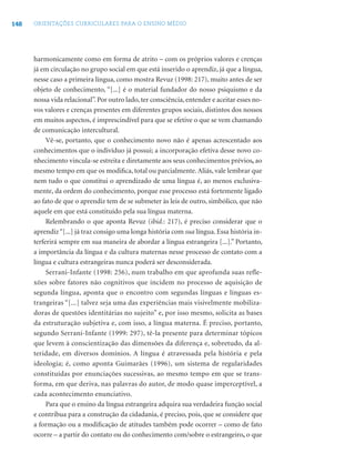 148 ORIENTAÇÕES CURRICULARES PARA O ENSINO MÉDIO
harmonicamente como em forma de atrito – com os próprios valores e crenças
já em circulação no grupo social em que está inserido o aprendiz, já que a língua,
nesse caso a primeira língua, como mostra Revuz (1998: 217), muito antes de ser
objeto de conhecimento, “[...] é o material fundador do nosso psiquismo e da
nossa vida relacional”. Por outro lado, ter consciência, entender e aceitar esses no-
vos valores e crenças presentes em diferentes grupos sociais, distintos dos nossos
em muitos aspectos, é imprescindível para que se efetive o que se vem chamando
de comunicação intercultural.
Vê-se, portanto, que o conhecimento novo não é apenas acrescentado aos
conhecimentos que o indivíduo já possui; a incorporação efetiva desse novo co-
nhecimento vincula-se estreita e diretamente aos seus conhecimentos prévios, ao
mesmo tempo em que os modiﬁca, total ou parcialmente. Aliás, vale lembrar que
nem tudo o que constitui o aprendizado de uma língua é, ao menos exclusiva-
mente, da ordem do conhecimento, porque esse processo está fortemente ligado
ao fato de que o aprendiz tem de se submeter às leis de outro, simbólico, que não
aquele em que está constituído pela sua língua materna.
Relembrando o que aponta Revuz (ibid.: 217), é preciso considerar que o
aprendiz“[...] já traz consigo uma longa história com sua língua. Essa história in-
terferirá sempre em sua maneira de abordar a língua estrangeira [...].” Portanto,
a importância da língua e da cultura maternas nesse processo de contato com a
língua e cultura estrangeiras nunca poderá ser desconsiderada.
Serrani-Infante (1998: 256), num trabalho em que aprofunda suas refle-
xões sobre fatores não cognitivos que incidem no processo de aquisição de
segunda língua, aponta que o encontro com segundas línguas e línguas es-
trangeiras “[...] talvez seja uma das experiências mais visivelmente mobiliza-
doras de questões identitárias no sujeito” e, por isso mesmo, solicita as bases
da estruturação subjetiva e, com isso, a língua materna. É preciso, portanto,
segundo Serrani-Infante (1999: 297), tê-la presente para determinar tópicos
que levem à conscientização das dimensões da diferença e, sobretudo, da al-
teridade, em diversos domínios. A língua é atravessada pela história e pela
ideologia; é, como aponta Guimarães (1996), um sistema de regularidades
constituídas por enunciações sucessivas, ao mesmo tempo em que se trans-
forma, em que deriva, nas palavras do autor, de modo quase imperceptível, a
cada acontecimento enunciativo.
Para que o ensino da língua estrangeira adquira sua verdadeira função social
e contribua para a construção da cidadania, é preciso, pois, que se considere que
a formação ou a modiﬁcação de atitudes também pode ocorrer – como de fato
ocorre – a partir do contato ou do conhecimento com/sobre o estrangeiro, o que
 