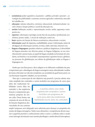 150 ORIENTAÇÕES CURRICULARES PARA O ENSINO MÉDIO
• econômicas: poder aquisitivo, orçamento – público, privado e pessoal –, es-
tratégias de publicidade e consumo, recursos agrícolas e industriais, mercado
de trabalho etc;
• educação: sistema educativo, estrutura educacional, inclusão/exclusão (so-
cial e étnica), função política e social da educação etc;
• sociais: habitação, escalas e representações sociais, saúde, segurança, trans-
portes etc;
• esportes: valorização e prestígio social, ﬁns da sua prática (proﬁssional, eco-
nômico, prazer, saúde...), locais de realização, custos etc;
• lazer: opções em função de fatores econômicos, educacionais e sociais;
• informação: papel da imprensa, conﬁabilidade, acesso à informação, meios de
divulgação da informação (jornais, revistas, rádio, televisão, Internet) etc;
• línguas e linguagens: questões relativas a políticas lingüísticas, à diversidade
de línguas presentes nos diversos países, às línguas indígenas, ao seu reco-
nhecimento e preservação, ao papel da língua estudada na formação do estu-
dante, na história e na sociedade contemporânea (questões locais e globais),
no processo de globalização; aos efeitos da globalização sobre as línguas e
linguagens etc.
Ainda que essa lista possa e deva adaptar-se às diferentes realidades do país,
é importante que a abordagem da língua estrangeira esteja subordinada à análise
de temas relevantes na vida dos estudantes, na sociedade da qual fazem parte, na
sua formação enquanto cidadãos, na sua inclusão.
Para que a consecução de tais objetivos seja possível, é preciso adotar uma
visão ampliada dos conteúdos a serem incluídos nos programas de curso para
além das tradicionais ha-
bilidades (ouvir, falar, ler,
entender) e das seqüências
lexicais e componentes gra-
maticais próprios da nor-
ma culta. Dessa forma, um
conjunto de atos de fala ou
de funções lingüísticas des-
vinculados de um contexto
amplo tampouco será adequado nem suﬁciente para alcançar os propósitos do
ensino da língua estrangeira. Todos esses elementos e competências devem assu-
mir o papel de permitir o conhecimento sobre o outro e a reﬂexão sobre o modo
como interagir ativamente num mundo plurilíngüe e multicultural, heterogêneo.
... é preciso adotar uma visão
ampliada dos conteúdos a serem
incluídos nos programas de
curso para além das tradicionais
habilidades (ouvir, falar, ler, entender)
 