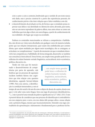 152 ORIENTAÇÕES CURRICULARES PARA O ENSINO MÉDIO
com o autor e com o contexto, lembrando que o sentido de um texto nunca
está dado, mas é preciso construí-lo a partir das experiências pessoais, do
conhecimento prévio e das inter-relações que o leitor estabelece com ele;
• o desenvolvimento da produção escrita, de forma a que o estudante possa ex-
pressar suas idéias e sua identidade no idioma do outro, devendo, para tanto,
não ser um mero reprodutor da palavra alheia, mas antes situar-se como um
indivíduo que tem algo a dizer, em outra língua, a partir do conhecimento da
sua realidade e do lugar que ocupa na sociedade.
Embora os conteúdos mencionados se reﬁram a competências e habilida-
des, não devem ser vistos nem abordados em qualquer curso de maneira isolada,
posto que nas relações interpessoais, quer sejam elas estabelecidas por contato
direto, quer sejam mediadas por algum meio tecnológico, eles se conjugam, se
articulam e se complementam.17
A partir do momento em que o estudante desen-
volve tais competências e habilidades de forma integrada, desenvolve-se também
sua consciência intercultural. Dessa forma, um amplo tema gerador pode levar a
reﬂexões de ordem bastante variada: lingüística, sociocultural, sócio-econômica,
política, discursiva etc.
Tendo em vista que foi mencio-
nado o desenvolvimento de compe-
tências por parte do aprendiz, vale
lembrar que no processo de aquisição
incidem também fatores não cogni-
tivos que têm relação com questões
identitárias, segundo Serrani-Infante
(1998). Para essa autora, a identiﬁca-
ção é a condição instauradora, a um só
tempo, de um elo social e de um elo com o objeto de desejo do sujeito, desejo esse
que é o de saber uma outra língua. Sem esse jogo de processos identiﬁcatórios,
“[...] não é possível uma tomada da palavra signiﬁcante na L2”(ibid.: 253). E não
é possível deixar de considerar que esse processo de identiﬁcação é contraditório:
ora nos empurra para o novo, ora nos afasta dele porque afeta a nossa relação
com a primeira língua, mesmo que inconscientemente. Entender esse jogo con-
traditório de aproximação e afastamento é fundamental para o professor de lín-
... um amplo tema gerador
pode levar a reﬂexões de
ordem bastante variada:
lingüística, sociocultural,
sócio-econômica, política,
discursiva etc.
17
No mundo contemporâneo, tão marcado pelos meios de comunicação e informação eletrônicos, é crucial repensar o
conceito de habilidades, como modos culturais de usar a linguagem. Em alguns casos, esses modos se interpenetram e se
superpõem de tal forma que se torna difícil estabelecer fronteiras claras entre eles: a fala invade a escrita e vice-versa; as
linguagens se complementam.
 