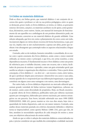 154 ORIENTAÇÕES CURRICULARES PARA O ENSINO MÉDIO
3.4 Sobre os materiais didáticos
Pode-se dizer, em linhas gerais, que material didático é um conjunto de re-
cursos dos quais o professor se vale na sua prática pedagógica, entre os quais
se destacam, grosso modo, os livros didáticos, os textos, os vídeos, as gravações
sonoras (de textos, canções), os materiais auxiliares ou de apoio, como gramá-
ticas, dicionários, entre outros. Assim, um manual de instruções de funciona-
mento de um aparelho ou a embalagem de um produto alimentício pode, em
dado momento, converter-se em material didático de grande utilidade. Uma
seleção adequada, que leve em conta o planejamento do curso como um todo,
incorporará alguns ou vários desses recursos de forma harmoniosa, o que, por
sua vez, implica não se ater exclusivamente a apenas um deles, posto que ne-
nhum é tão abrangente que contemple todos os aspectos relacionados à língua
em estudo.
Contudo, sabe-se da tradição, bastante estendida e consolidada, de se con-
tar com o apoio constante dos livros didáticos, senão como o único material
utilizado, ao menos como o principal, o que leva, em certas ocasiões, a uma
dependência excessiva. É fundamental encarar o livro didático como um ponto
de referência para o trabalho docente, como um recurso, não o único, facili-
tador do processo de ensinar e aprender, como um guia orientador geral, que
auxilia na seleção e organização dos objetivos e conteúdos. Visto a partir dessa
concepção, o livro didático é – ou deve ser – um recurso a mais, entre tantos,
de que o professor dispõe para estruturar e desenvolver seu curso e suas aulas,
mesmo quando ele é o responsável por sua elaboração/organização, o que pode
constituir em alguns casos uma vantagem e em outros, uma desvantagem.
Por outro lado, os livros didáticos disponíveis no mercado editorial apre-
sentam grande variedade de linhas teóricas (sejam lingüísticas, culturais ou
de ensino), assim como diversidade de propósitos. Hoje, no Brasil, encontra-
se grande oferta de livros didáticos, publicados tanto por editoras nacionais
quanto por estrangeiras, elaborados por autores nacionais, por autores estran-
geiros ou em parceria. Esse boom, iniciado sobretudo nos anos 1990 (ERES
FERNÁNDEZ, 2000: 65), parece manter-se vivo nos dias atuais, haja vista a
quantidade de títulos disponíveis, cada vez em maior número. Contudo, uma
análise desses materiais pautada em critérios claramente deﬁnidos e objetivos
torna-se imprescindível, como aponta Melone (2000: 234), para que eles, de
fato, atendam às necessidades especíﬁcas de cada situação de ensino e, nesse
caso, aos objetivos educacionais do ensino médio.
Ainda no que se refere à adoção dos materiais didáticos comercializados no
país, é preciso considerar em que medida eles contemplam a realidade nacional,
 