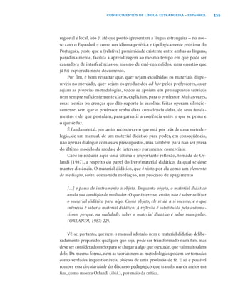 155CONHECIMENTOS DE LÍNGUA ESTRANGEIRA – ESPANHOL
regional e local, isto é, até que ponto apresentam a língua estrangeira – no nos-
so caso o Espanhol – como um idioma genética e tipologicamente próximo do
Português, posto que a (relativa) proximidade existente entre ambas as línguas,
paradoxalmente, facilita a aprendizagem ao mesmo tempo em que pode ser
causadora de interferências ou mesmo de mal-entendidos, uma questão que
já foi explorada neste documento.
Por fim, é bom ressaltar que, quer sejam escolhidos os materiais dispo-
níveis no mercado, quer sejam os produzidos ad hoc pelos professores, quer
sejam as próprias metodologias, todos se apóiam em pressupostos teóricos
nem sempre suficientemente claros, explícitos, para o professor. Muitas vezes,
essas teorias ou crenças que dão suporte às escolhas feitas operam silencio-
samente, sem que o professor tenha clara consciência delas, de seus funda-
mentos e do que postulam, para garantir a coerência entre o que se pensa e
o que se faz.
É fundamental, portanto, reconhecer o que está por trás de uma metodo-
logia, de um manual, de um material didático para poder, em conseqüência,
não apenas dialogar com esses pressupostos, mas também para não ser presa
do último modelo da moda e de interesses puramente comerciais.
Cabe introduzir aqui uma última e importante reflexão, tomada de Or-
landi (1987), a respeito do papel do livro/material didático, da qual se deve
manter distância. O material didático, que é visto por ela como um elemento
de mediação, sofre, como toda mediação, um processo de apagamento
[...] e passa de instrumento a objeto. Enquanto objeto, o material didático
anula sua condição de mediador. O que interessa, então, não é saber utilizar
o material didático para algo. Como objeto, ele se dá a si mesmo, e o que
interessa é saber o material didático. A reflexão é substituída pelo automa-
tismo, porque, na realidade, saber o material didático é saber manipular.
(ORLANDI, 1987: 22).
Vê-se, portanto, que nem o manual adotado nem o material didático delibe-
radamente preparado, qualquer que seja, pode ser transformado num ﬁm, mas
deve ser considerado meio para se chegar a algo que o excede, que vai muito além
dele. Da mesma forma, nem as teorias nem as metodologias podem ser tomadas
como verdades inquestionáveis, objetos de uma proﬁssão de fé. E só é possível
romper essa circularidade do discurso pedagógico que transforma os meios em
ﬁns, como mostra Orlandi (ibid.), por meio da crítica.
 