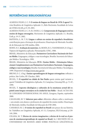 156 ORIENTAÇÕES CURRICULARES PARA O ENSINO MÉDIO
REFERÊNCIAS BIBLIOGRÁFICAS
ALMEIDA FILHO, J. C. P. O ensino de línguas no Brasil de 1978. E agora? Re-
vista Brasileira de Lingüística Aplicada (1), Belo Horizonte, Faculdade de Letras
da UFMG/ALAB, p.15-29, 2001.
ALMEIDA FILHO, J. C. P.; EL DASH, L. G. Compreensão de linguagem oral no
ensino de língua estrangeira. Horizontes de Lingüística Aplicada (1). Brasília,
UnB, p. 19-37, 2002.
BAPTISTA, L. M. T. R. Língua e cultura no ensino de espanhol a brasileiros:
contribuições para a formação de professores. Dissertação de Mestrado. Faculda-
de de Educação da USP, inédita, 2004.
BOHN, H. I. Avaliação de materiais. In: BOHN, H. I.;VANDRESSEN, P. (Orgs.).
Tópicos de lingüística aplicada. Florianópolis: UFSC, 1988.
BRASIL, Ministério da Educação. Parâmetros Curriculares Nacionais do Ensi-
no Médio. Linguagens, códigos e suas tecnologias. Brasília: Secretaria de Educa-
ção Média e Tecnológica, 1999.
BRASIL, Ministério da Educação. PCN+ Ensino Médio - Orientações Educa-
cionais Complementares aos Parâmetros Curriculares Nacionais. Linguagens,
códigos e suas tecnologias.Brasília: Secretaria de Educação Média e Tecnológica,
1999. Disponível em http://www.mec.gov.br
BRUNO, F. C. (Org.) Ensino-aprendizagem de línguas estrangeiras: reﬂexão e
prática. São Carlos, SP: Claraluz, 2005.
BUGEL, T. O espanhol na cidade de São Paulo: quem ensina qual variante a
quem? Trabalhos de Lingüística Aplicada, 33, Campinas, Unicamp/IEL, p. 71-87,
1999.
BUGEL, T. Aspectos ideológicos y culturales de la enseñanza actual del es-
pañol como lengua extranjera en la ciudad de San Pablo – Brasil. ACTAS DEL
XI CONGRESO INTERNACIONAL DE ASELE, Zaragoza, España, septiembre
2000.
CALLEGARI, M. V. Saborear para saber: diferentes olhares sobre a motivação
– um estudo com alunos e professores de espanhol do ensino médio. Dissertação
de Mestrado, inédita. Faculdade de Educação da USP, 2004.
CAMARGO, M. L. O ensino do espanhol no Brasil: um pouco da sua história.
In: Trabalhos em Lingüística Aplicada, 43 (1), Campinas, IEL/Unicamp, p.139-
149, 2004.
CELADA, M. T. Efectos de ciertos imaginarios y efectos de lo real en el pro-
ceso de enseñanza/aprendizaje de español en Brasil. In: I REUNIÓN DE LA
UNIVERSIDAD DE BUENOS AIRES SOBRE POLÍTICAS LINGÜÍSTICAS.
 