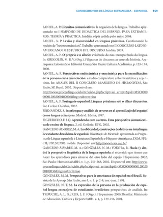 159CONHECIMENTOS DE LÍNGUA ESTRANGEIRA – ESPANHOL
FANJUL,A. P. Circuitos comunicativos: la negación de la lengua. Trabalho apre-
sentado no I SIMPOSIO DE DIDÁCTICA DEL ESPAÑOL PARA EXTRANJE-
ROS: TEORÍA Y PRÁCTICA. Inédito; cópia cedida pelo autor, 2004.
FANJUL, A. P. Léxico y discursividad en lenguas próximas. Cuestionando la
noción de“heterosemánticos”. Trabalho apresentado no II CONGRESO LATINO-
AMERICANO DE ESTUDIOS DEL DISCURSO. Inédito, 2003.
FANJUL, A. P. O próprio e o alheio: evidência da não-transparência da língua.
In: GREGOLIN, M. R.V. (Org.). Filigranas do discurso: as vozes da história. Ara-
raquara: Laboratório Editorial Unesp/São Paulo: Cultura Acadêmica, p. 155-174,
2000.
FANJUL, A. P. Perspectivas endocéntrica y exocéntrica para la esceniﬁcación
de la persona en la enunciación: estudio comparativo entre brasileños y argen-
tinos. In: ANALES DEL II CONGRESO BRASILEÑO DE HISPANISTAS, São
Paulo, SP, Brasil, 2002. Disponível em:
http://www.proceedings.scielo.br/scielo.php?script=sci_arttext&pid=MSC0000
000012002000100006&lng=es&nrm=iso
FANJUL, A. P. Português-espanhol. Línguas próximas sob o olhar discursivo.
São Carlos: Claraluz, 2002.
FERNÁNDEZ, S. Interlengua y análisis de errores en el aprendizaje del español
como lengua extranjera. Madrid: Edelsa, 1997.
FIGUEIREDO, F. J. Q. Aprendendo com os erros.Uma perspectiva comunicati-
va de ensino de línguas. 2. ed. Goiânia: UFG, 2002.
GANCEDO ÁLVAREZ,M.A.Laoblicuidad,construçõesdedativosnainterlíngua
deestudantesbrasileirosdeespanhol. Dissertação de Mestrado apresentada ao Progra-
ma de Língua espanhola e Literaturas Espanhola e Hispano-Americana, DLM, FFL-
CH, USP, SP, 2002. Inédita. Disponível em: http://www.teses.usp.br/
GANCEDO ÁLVAREZ, M. A.; GONZÁLEZ, N. M.; YOKOTA, R. Hacia (y des-
de) la perspectiva lingüística de la lengua española: el recorrido que tienen que
hacer los aprendices para situarse del otro lado del espejo. Hispanismo 2002,
São Paulo: Humanitas/ABH, v. 1, p. 259-268, 2002. Disponível em: http://www.
proceedings.scielo.br/scielo.php?script=sci_arttext&pid=MSC00000000120020
00100036&lng=es&nrm=iso
GONZÁLEZ, M. M. Perspectivas para la enseñanza de español en el Brasil. Re-
vista de la Apeesp. São Paulo, ano I, n. 1, p. 2-8, ene.-jun., 1991.
GONZÁLEZ, N. T. M. La expresión de la persona en la producción de espa-
ñol lengua extranjera de estudiantes brasileños: perspectivas de análisis. In:
TROUCHE, A. L. G.; REIS, L. F. (Orgs.). Hispanismo 2000, Brasília: Ministerio
de Educación, Cultura y Deporte/ABH, v. 1, p. 239-256, 2001.
 