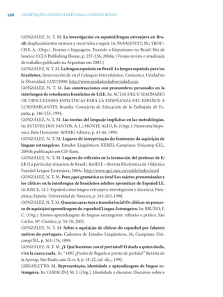 160 ORIENTAÇÕES CURRICULARES PARA O ENSINO MÉDIO
GONZÁLEZ, N. T. M. La investigación en español/lengua extranjera en Bra-
sil: desplazamientos teóricos y recorridos a seguir. In: PARAQUETT, M.; TROU-
CHE, A. (Orgs.). Formas e linguagens. Tecendo o hispanismo no Brasil. Rio de
Janeiro: CCLS Publishing House, p. 237-256, 2004a, (Versão revista e atualizada
de trabalho publicado na Argentina em 2003.)
GONZÁLEZ, N. T. M. La lengua española en Brasil.La lengua española para los
brasileños. Intervención de en el Coloquio Interatlántico. Comunica. Unidad en
la Diversidad, 12/07/2000: http://www.unidadenladiversidad.com
GONZÁLEZ, N. T. M. Las construcciones con pronombres personales en la
interlengua de estudiantes brasileños de E/LE. In: ACTAS DEL II SEMINARIO
DE DIFICULTADES ESPECÍFICAS PARA LA ENSEÑANZA DEL ESPAÑOL A
LUSOHABLANTES, Brasília: Consejería de Educación de la Embajada de Es-
paña, p. 146-155, 1994.
GONZÁLEZ, N. T. M. Las teorías del lenguaje implícitas en las metodologías.
In: ESTEVES DOS SANTOS, A. L.; MONTE ALTO, R. (Orgs.). Panorama hispá-
nico. Belo Horizonte: APEMG Editora, p. 41-46, 1999.
GONZÁLEZ, N. T. M. Lugares de interpretação do fenômeno da aquisição de
línguas estrangeiras. Estudos Lingüísticos XXXIII, Campinas: Unicamp-GEL,
2004b; publicação em CD-Rom.
GONZÁLEZ, N. T. M. Lugares de reﬂexión en la formación del profesor de E/
LE (La particular situación de Brasil). RedELE – Revista Electrónica de Didáctica
Español Lengua Extranjera, 2004c. http://www.sgci.mec.es/redele/index.html
GONZÁLEZ, N. T. M. Pero ¿qué gramática es ésta? Los sujetos pronominales y
los clíticos en la interlengua de brasileños adultos aprendices de Español/LE.
In: RILCE, 14.2: Español como lengua extranjera: investigación y docencia, Pam-
plona, España: Universidad de Navarra, p. 243-263, 1998.
GONZÁLEZ, N. T. M. Quantas caras tem a transferência? Os clíticos no proces-
so de aquisição/aprendizagem do espanhol/Língua Estrangeira. In: BRUNO, F.
C. (Org.). Ensino-aprendizagem de línguas estrangeiras: reﬂexão e prática. São
Carlos, SP: Claraluz, p. 53-70, 2005.
GONZÁLEZ, N. T. M. Sobre a aquisição de clíticos do espanhol por falantes
nativos do português. Cadernos de Estudos Lingüísticos, 36, Campinas: Uni-
camp/IEL, p. 163-176, 1999.
GONZÁLEZ, N. T. M. ¿Y Qué hacemos con el portuñol? O duela a quien duela,
viva la cueca cuela. In: “1492 ¿Punto de llegada o punto de partida?” Revista de
la Apeesp, São Paulo, ano II, n. 4, p. 18-22, jul.-dic., 1992.
GRIGOLETTO, M. Representação, identidade e aprendizagem de língua es-
trangeira. In: CORACINI, M. J. (Org.). Identidade e discurso. Discursos sobre e
 