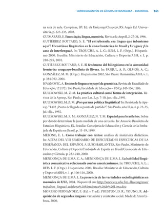 161CONHECIMENTOS DE LÍNGUA ESTRANGEIRA – ESPANHOL
na sala de aula. Campinas, SP: Ed. da Unicamp/Chapecó, RS: Argos Ed. Univer-
sitária, p. 223-235, 2003.
GUIMARÃES, E. Enunciação,língua,memória. Revista da Anpoll, 2: 27-34, 1996.
GUTIÉRREZ BOTTARO, S. E. “El entreberado, esa língua que inbentemo
aquí”. El continuo lingüístico en la zona fronteriza de Brasil y Uruguay ¿Un
caso de interlengua?. In: TROUCHE, A. L. G.; REIS, L. F. (Orgs.). Hispanis-
mo 2000. Brasília: Ministerio de Educación, Cultura y Deporte/ABH, v. I, p.
288-295, 2001.
GUTIÉRREZ BOTTARO, S. E. El fenómeno del bilingüismo en la comunidad
fronteriza uruguayo-brasileña de Rivera. In: FANJUL, A. P.; OLMOS, A. C.;
GONZÁLEZ, M. M. (Orgs.). Hispanismo 2002, São Paulo: Humanitas/ABH, v. 1,
p. 384-392, 2004.
JOVANOVIC,A. Ensino de línguas e o papel da gramática.Revista da Faculdade de
Educação, 12 (1/2), São Paulo, Faculdade de Educação – USP, p.145-156, 1986.
KULIKOWSKI, M. Z. M. La práctica cultural como forma de integración. Re-
vista de la Apeesp, São Paulo, ano I, n. 2, p. 7-10, jun.-dic.,1991.
KULIKOWSKI, M. Z. M. ¿Por qué una política lingüística? In: Revista de la Ape-
esp.“1492 ¿Punto de llegada o punto de partida?”, São Paulo, año II, n. 4, p. 23-25,
jul.-dic., 1992.
KULIKOWSKI, M. Z. M.; GONZÁLEZ, N. T. M. Español para brasileños. Sobre
por dónde determinar la justa medida de una cercanía. In: Anuario Brasileño de
Estudios Hispánicos, IX, Brasília: Consejería de Educación y Ciencia de la Emba-
jada de España en Brasil, p. 11-19, 1999.
MELONE, E. L. Cómo trabajar con textos: análisis de materiales didácticos.
In: ACTAS DEL VIII SEMINARIO DE DIFICULTADES ESPECÍFICAS DE LA
ENSEÑANZA DEL ESPAÑOL A LUSOHABLANTES, São Paulo, Ministerio de
Educación, Cultura y Deporte/Embajada de España en Brasil/Consejería de Edu-
cación y Ciencia, p. 233-240, 2000.
MENDONÇA DE LIMA, C. A.; MENDONÇA DE LIMA, L. La habilidad lingü-
ística comunicativa relacionada con los americanismos. In: TROUCHE, A. L. ;
REIS, L. F. (Orgs.). Hispanismo 2000, Brasília: Ministerio de Educación, Cultura
y Deporte/ABH, v. 1, p. 106-116, 2000.
MENDONÇA DE LIMA, L. La presencia de las variedades sociolingüísticas en
manuales de E/LE, 2004. Disponível em: http://www.cce.ufsc.br/~lle/congresso/
trabalhos_lingua/Lucielena%20Mendonca%20de%20Lima.doc
MORENO FERNÁNDEZ, F. (Ed. y Trad). PRESTON, D. R.; YOUNG, R. Ad-
quisición de segundas lenguas: variación y contexto social. Madrid: Arco/Li-
bros, 2000.
 