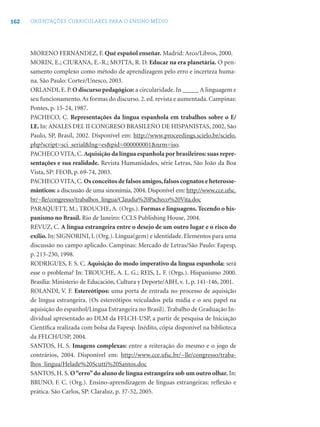 162 ORIENTAÇÕES CURRICULARES PARA O ENSINO MÉDIO
MORENO FERNÁNDEZ, F. Qué español enseñar. Madrid: Arco/Libros, 2000.
MORIN, E.; CIURANA, E.-R.; MOTTA, R. D. Educar na era planetária. O pen-
samento complexo como método de aprendizagem pelo erro e incerteza huma-
na. São Paulo: Cortez/Unesco, 2003.
ORLANDI, E. P. O discurso pedagógico: a circularidade. In _____ A linguagem e
seu funcionamento.As formas do discurso. 2. ed. revista e aumentada. Campinas:
Pontes, p. 15-24, 1987.
PACHECO, C. Representações da língua espanhola em trabalhos sobre o E/
LE.In: ANALES DEL II CONGRESO BRASILEÑO DE HISPANISTAS, 2002, São
Paulo, SP, Brasil, 2002. Disponível em: http://www.proceedings.scielo.br/scielo.
php?script=sci_serial&lng=es&pid=000000001&nrm=iso.
PACHECO VITA, C. Aquisição da língua espanhola por brasileiros: suas repre-
sentações e sua realidade. Revista Humanidades, série Letras, São João da Boa
Vista, SP: FEOB, p. 69-74, 2003.
PACHECO VITA, C. Os conceitos de falsos amigos,falsos cognatos e heterosse-
mânticos: a discussão de uma sinonímia, 2004. Disponível em: http://www.cce.ufsc.
br/~lle/congresso/trabalhos_lingua/Claudia%20Pacheco%20Vita.doc
PARAQUETT, M.; TROUCHE, A. (Orgs.). Formas e linguagens. Tecendo o his-
panismo no Brasil. Rio de Janeiro: CCLS Publishing House, 2004.
REVUZ, C. A língua estrangeira entre o desejo de um outro lugar e o risco do
exílio. In: SIGNORINI, I. (Org.). Língua(gem) e identidade. Elementos para uma
discussão no campo aplicado. Campinas: Mercado de Letras/São Paulo: Fapesp,
p. 213-230, 1998.
RODRIGUES, F. S. C. Aquisição do modo imperativo da língua espanhola: será
esse o problema? In: TROUCHE, A. L. G.; REIS, L. F. (Orgs.). Hispanismo 2000.
Brasília: Ministerio de Educación, Cultura y Deporte/ABH, v. 1, p. 141-146, 2001.
ROLANDI, V. F. Estereótipos: uma porta de entrada no processo de aquisição
de língua estrangeira. (Os estereótipos veiculados pela mídia e o seu papel na
aquisição do espanhol/Língua Estrangeira no Brasil). Trabalho de Graduação In-
dividual apresentado ao DLM da FFLCH-USP, a partir de pesquisa de Iniciação
Cientíﬁca realizada com bolsa da Fapesp. Inédito, cópia disponível na biblioteca
da FFLCH/USP, 2004.
SANTOS, H. S. Imagens complexas: entre a reiteração do mesmo e o jogo de
contrários, 2004. Disponível em: http://www.cce.ufsc.br/~lle/congresso/traba-
lhos_lingua/Helade%20Scutti%20Santos.doc
SANTOS, H. S. O“erro”do aluno de língua estrangeira sob um outro olhar. In:
BRUNO, F. C. (Org.). Ensino-aprendizagem de línguas estrangeiras: reﬂexão e
prática. São Carlos, SP: Claraluz, p. 37-52, 2005.
 
