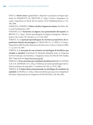 164 ORIENTAÇÕES CURRICULARES PARA O ENSINO MÉDIO
SOTO, U. Stricto sensu: regularidades e dispersão na pesquisa em língua espa-
nhola. In: PARAQUETT, M.; TROUCHE, A. (Orgs.). Formas e linguagens. Te-
cendo o hspanismo no Brasil. Rio de Janeiro: CCLS Publishing House, p. 155-
198, 2004.
TARALLO, F.; ALKMIN, T. Falares crioulos.Línguas em contato. São Paulo: Áti-
ca, série Fundamentos, 1987.
VENTURA, R. P. Variaciones en algunos usos pronominales del español. In:
BRUNO, F. C. (Org.). Ensino-aprendizagem de línguas estrangeiras: reﬂexão e
prática. São Carlos, SP: Claraluz, p. 115-120, 2005.
YOKOTA, R. A aquisição/aprendizagem de estruturas prepositivas do es-
panhol por falantes do português. In: TROUCHE, A. L. G.; REIS, L. F. (Orgs.).
Hispanismo 2000, Brasília: Ministerio de Educación, Cultura y Deporte/ABH,
v. 1, p. 263-272, 2001.
YOKOTA, R. A marcação do caso acusativo na interlíngua de brasileiros que
estudam o espanhol. Dissertação de Mestrado defendida junto ao Programa
de Pós-Graduação em Semiótica e Lingüística Geral, DL-FFLCH-USP. Ínédita,
2001. Disponível em: http://www.teses.usp.br/
YOKOTA, R. El uso de mismo por estudiantes brasileños de E.L.E. In: DURÃO,
A. B. A. B.; ANDRADE, O. G. (Org.). Problemas de ensino/aprendizagem de bra-
sileiros estudantes de espanhol, t. I. Londrina: Ed. UEL, p. 79-92, 2000.
YOKOTA, R. O objeto direto preposicionado na interlíngua de estudantes de
espanhol. In: FRANÇA,A. (Org.).Aﬁnal, já sabemos para que serve a lingüística?
São Paulo: Departamento de Lingüística da FFLCH/USP, p. 189-198, 2002.
 