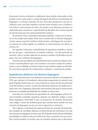 168 ORIENTAÇÕES CURRICULARES PARA O ENSINO MÉDIO
documento, buscou-se discutir as implicações dessa relação, destacando-se dois
grandes vetores, quais sejam: o campo abrangente das diversas manifestações da
linguagem e o universo especíﬁco da arte. Essas duas perspectivas não são ex-
cludentes, pois a arte hoje estabelece vínculos muito estreitos com o cotidiano e
com todas as outras formas de saber. No entanto, essas diferenças precisam ser
explicitadas para caracterizar a especiﬁcidade da disciplina Arte, mesmo quando
ela aborda temas que não sejam propriamente artísticos.
No primeiro vetor, é salientada a dimensão simbólica e estética do ser huma-
no no seu sentido mais amplo. Nesse caso, o estudo sobre as diversas linguagens
(visual, sonora, corporal e também verbal) permite a abordagem dos mais diver-
sos aspectos da cultura ligados ao cotidiano, ao entretenimento, aos ofícios, às
ciências, etc.
No segundo, é destacada a especiﬁcidade da experiência simbólica e estética
da arte, que gera – especialmente na tradição ocidental – um tipo particular de
narrativa sobre o mundo, diferente da narrativa cientíﬁca, da ﬁlosóﬁca, da reli-
giosa e dos usos cotidianos da linguagem.
Essa discussão possibilita um entendimento mais acurado das relações trans-
versais e interdisciplinares que a arte estabelece com outros campos do conheci-
mento e com a realidade, ao mesmo tempo em que também resgata sua identida-
de como forma especiﬁca de conhecimento, mediação e construção de sentido.
Experiências didáticas nas diversas linguagens
Ressaltar a importância da contextualização no processo educativo é um legado dos
PCN, que remetem às formulações educacionais progressistas de natureza mais
geral (Vigotsky, Paulo Freire, etc.) como referentes ao ensino da Arte em particular
(Ana Mae Barbosa e outros). A partir das referências históricas e da análise das re-
lações entre arte e linguagem, destacadas anteriormente, discutem-se neste terceiro
momento as múltiplas possibilidades do trabalho na sala de aula.
Com base em contribuições de especialistas de cada linguagem artística, fo-
ram levantados conteúdos especíﬁcos atinentes aos diferentes códigos e canais
dessas linguagens, advertindo-se que, na perspectiva do presente documento,
esses códigos e canais são atributos gerais que somente fazem sentido nos usos
concretos da linguagem, ou seja, em seu(s) respectivo(s) contexto(s).
Para explorar a articulação dos aspectos formais do currículo são apresenta-
dos exemplos de atividades didáticas, já desenvolvidas por professores em cada
uma das quatro linguagens artísticas,que são analisados diante das possibilidades
metodológicas tratadas no decorrer deste texto. Não se pretende com esses exem-
plos criarem modelos ou receitas, mas, ao contrário, mostrar que as alternativas
 