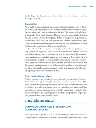 169CONHECIMENTOS DE ARTE
de abordagem são tão variadas quanto os interesses e os objetivos da proposta e
do grupo em questão.
Proposições
Nesta seção, são levantadas as principais propostas e reivindicações dos professo-
res de Arte, conforme formulado nas suas várias instâncias de representação pro-
ﬁssional, como, por exemplo, a Federação dos Arte Educadores do Brasil (Faeb),
a Associação Brasileira de Educação Musical (Abem) e a Associação Brasileira
de Artes Cênicas (Abrace). Nessa pauta, destaca-se a superação da polivalência,
frisando-se a importância da formação em nível superior de professores espe-
cialistas em cada uma das linguagens artísticas e sua atuação nas escolas de nível
fundamental e médio de acordo com sua qualiﬁcação.
Ressalta-se, ainda, a importância da implementação de uma política de ava-
liação contínua e propositiva desses documentos nas instâncias federal, estadual
e municipal, visando, não só a diagnosticar a estrita implantação das propostas,
mas, principalmente, identiﬁcar as alternativas e mesmo as divergências que por
ventura tenham escapado às suas formulações curriculares, revelando possibili-
dades que extrapolam seus limites. É fundamental a deﬁnição de uma política de
formação de professores de Arte em várias instâncias: graduação, pós-graduação,
formação continuada, bem como o acesso a materiais, equipamentos, informáti-
ca e apoio à participação em eventos da área.
Referências bibliográﬁcas
Por ﬁm, entende-se que essas propostas e suas avaliações dependem de um pro-
cesso contínuo de experimentação e pesquisa. Apresenta-se, assim, uma biblio-
graﬁa que indica fontes para professores e pesquisadores, relativa às formulações
gerais sobre arte, educação, ensino de Arte e especiﬁcamente sobre o trabalho
metodológico com as linguagens, sem pretender exaurir esse repertório, feliz-
mente em expansão graças aos crescentes resultados dos programas de pós-gra-
duação nas diversas áreas do conhecimento.
1 REVISÃO HISTÓRICA
COMO O ENSINO DE ARTE SE INSCREVE NO
CONTEXTO ESCOLAR?
Para responder essa questão, é preciso um olhar histórico sobre as diferentes ini-
ciativas (teóricas, metodológicas, práticas) desenvolvidas no ensino de Arte. Essas
 