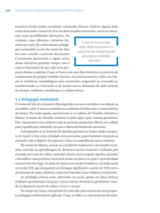170 ORIENTAÇÕES CURRICULARES PARA O ENSINO MÉDIO
iniciativas foram criadas atendendo a demandas diversas. Embora alguma delas
tenha dominado o ensino de Arte em determinados momentos, outras se coloca-
ram como possibilidades alternativas. No
conjunto, essas diferentes iniciativas for-
mam um corpus de conhecimento pedagó-
gico acumulado na área do ensino de Arte,
tal como concebe o presente documento.
O panorama apresentado, a seguir, acerca
dessas iniciativas pretende romper com a
visão evolucionista de que cada nova pro-
posta elimina a anterior. O que se busca com esse olhar histórico é o exercício de
compreensão do próprio trabalho docente, um posicionamento crítico em rela-
ção às tendências metodológicas mais recorrentes, resgatando-as, revisando-as,
transformando-as e inovando-as de acordo com as demandas de cada contexto
ou atuação, mediante a atualização e a análise teórica.
1.1 Pedagogia tradicional
O ensino de Arte era claramente hierarquizado nos seus conteúdos e em relação ao
seu público-alvo.A arte era estudada nas academias de belas-artes e conservatórios
de música. Na escola regular, encontravam-se as cadeiras de Desenho, Ginástica e
Música. O ensino do Desenho orientava-se pela cópia e pela vertente geométrica.
Esta representava uma simbiose entre as correntes positivista e liberal, ora voltada
para a qualiﬁcação industrial, ora para o desenvolvimento do raciocínio.
Contrapondo-se ao domínio do desenho geométrico, houve ainda a propos-
ta de inserir a Arte como atividade extracurricular, posteriormente integrada ao
currículo com o objetivo de expressar e ﬁxar os conteúdos de outras matérias.
No ensino da Música, associa-se a tendência tradicional a um modelo tecni-
cista, centrado na aprendizagem de elementos técnico-musicais e realizado, por
exemplo, por meio do solfejo.Aprender música, nessa acepção, signiﬁca aprender
a decodiﬁcar uma partitura musical de modo mecânico, no qual a expressividade
musical não tem lugar. As aulas de música nas escolas brasileiras, iniciadas ainda
no século XIX, que alcançaram um destaque signiﬁcativo a partir de 1930 com o
movimento de canto orfeônico, estiveram baseadas nessa tendência tradicional.
As atividades cênicas eram valorizadas na escola apenas em datas festivas,
mediante apresentações de peças e outras formas dramáticas, geralmente visan-
do ao desenvolvimento de valores cívicos e morais.
No campo da Dança, esse período foi marcado pela ausência de uma propos-
ta pedagógica efetivamente aplicada. O que se tinha era uma proposta de traba-
O que se busca com
esse olhar histórico é o
exercício de compreensão
do próprio trabalho
docente ...
 