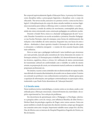 171CONHECIMENTOS DE ARTE
lho corporal equivocadamente ligada à Educação Física. A presença da Ginástica
como disciplina indica a preocupação higienista e disciplinar com o corpo do
educando. Nas novas escolas, associava-se a postura correta a uma escrita clara e
legível. A disciplinarização do corpo do aluno atendia também às normas higiê-
nicas necessárias para indicar a diferença entre o contexto familiar e o escolar.
No entanto, o estudo da estética do movimento, contemplado pela dança,
ainda não estava estruturado como construção pedagógica no ambiente escolar.
Durante o Estado Novo, inicia-se a chamada “pedagogização da arte” na es-
cola: Desenho Geométrico na escola secundária e primária; Desenho Pedagógi-
co nas Escolas Normais; cópia de estampas como forma de embelezamento das
redações e dos trabalhos de outra natureza. Enquanto isso, nos liceus de artes e
ofícios – destinados à classe operária visando à formação de mão-de-obra para
o artesanato e a indústria emergente – o ensino de Arte assumia funções ainda
mais utilitárias.
Deve-se notar que a pedagogia tradicional é uma tendência que atravessou
um vasto período, marcado pela coexistência de várias dimensões do ensino: (i)
formação artística; (ii) formação para o trabalho; (iii) desenvolvimento de aspec-
tos técnicos, cognitivos, éticos e cívicos; (iv) utilização de meios convencionais
de transmissão cultural em conformidade com o trabalho no ateliê do mestre
artesão, na preparação de corais, no treinamento teatral conforme os métodos de
preparação proﬁssional, etc.
No entanto,o acesso a esses conteúdos não era democratizado no espaço escolar,
mas efetivado de maneira discriminatória,de acordo com as classes sociais.O ensino
era centrado no professor e nos conhecimentos normativos, voltado apenas para
a aquisição de informações, sem qualquer contextualização ou apreciação crítica,
traduzindo o que Paulo Freire denominou de “educação bancária”.
1.2 Escola nova
Nesta tendência teórico-metodológica, o ensino centra-se no aluno, sendo a arte
utilizada para a liberação emocional, o desenvolvimento da criatividade e do es-
pírito experimental na livre solução de problemas.
Em decorrência da aproximação entre a Pedagogia e a Psicologia, valoriza-
se a pesquisa sobre a arte da criança, com inﬂuência ﬁlosóﬁca de John Dewey e
Herbert Read, da psicologia cognitiva de Piaget, entre outros autores. Entra em
pauta também o estudo da expressão dos doentes mentais, campo que desaguará
nas conexões entre arte e terapia. Importante trabalho nesse campo foi o da Dra.
Nise da Silveira com os internos do Hospital Psiquiátrico Engenho de Dentro, no
Rio de Janeiro.
 