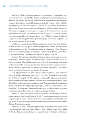 172 ORIENTAÇÕES CURRICULARES PARA O ENSINO MÉDIO
Nas Artes Plásticas, foram marcantes as pesquisas e as experiências edu-
cacionais de Victor Lowenfeld e Helena Antipoff, profundamente ligados ao
trabalho nos ateliês. Na Música, a influência escolanovista evidenciou-se na
proposta de iniciação musical feita por Antônio Sá Pereira e Liddy Chiaffa-
relli Mignone, no ﬁnal da década de 1930 no Rio de Janeiro, proposta que
ocorreu paralelamente ao movimento do canto orfeônico; ambos tiveram in-
fluência de pedagogos musicais europeus, dentre eles Dalcroze, que buscava,
no início do século XX, inovações no ensino da música. Sá Pereira defendia
a aprendizagem pela própria experiência com a Música. Linddy Chiaffarelli
Mignone, na mesma perspectiva, propunha jogos musicais e corporais e o
uso de instrumentos de percussão.
Envolvendo todas as áreas artísticas, destaca-se o movimento das Escolinhas
de Arte do Brasil (EABs), que se tornaram importantes centros de formação de
professores por meio dos Cursos Intensivos de Arte-Educação (Ciae). Merecem
destaque os educadores Augusto Rodrigues, Noêmia Varela, Hilton, Carlos Araú-
jo, Susana Rodrigues, Lucia Valentim, Margareth Spencer e outros.
O ensino das Escolinhas, baseado na livre expressão, contrapunha-se ao mo-
delo diretivo da escola regular, normatizado pelo Ministério da Educação e pe-
las Secretarias de Educação Estaduais, e ao modelo de formação de professores,
ainda incipiente. No entanto, apesar da inovação conceitual, as propostas e expe-
riências didáticas organizadas em apostilas nos cursos dados pelas EAB, conver-
teram-se, posteriormente, em receituários de técnicas.
Mais especiﬁcamente nas Artes Cênicas, com a criação do Curso Prático de
Teatro do Serviço Nacional de Teatro (SNT), em 1939, e da Escola de Arte Dramá-
tica de Alfredo Mesquita (1948), surgiram oportunidades relacionadas ao ensino
do teatro em muitos lugares do Brasil, a maioria delas em espaços informais, sendo
difundido o modelo curricular pautado no tripé“formação cultural, fundamentos
técnicos e trabalho de interpretação/encenação”. Contudo, a repercussão na edu-
cação básica demorou a ser disseminada, talvez pelo formalismo dessa proposta e
posteriormente em decorrência da pressão da Educação Artística.
Na área de Dança, a Universidade Federal da Bahia cria, em 1956, o primeiro
curso de ensino superior de Dança no Brasil. O curso nasceu com um caráter de
vanguarda, tendo como primeira diretora a dançarina polonesa Yanka Rudzka,
que trouxe as marcas do expressionismo alemão, contrariando a corrente do balé
clássico, dominante na época.
Na década de 1960 a formação de professores de Arte tem novo impulso com
a implantação do projeto de Anísio Teixeira e Darcy Ribeiro para a Universidade
de Brasília. Apesar de cerceada logo nos seus primórdios pelo regime militar, essa
 